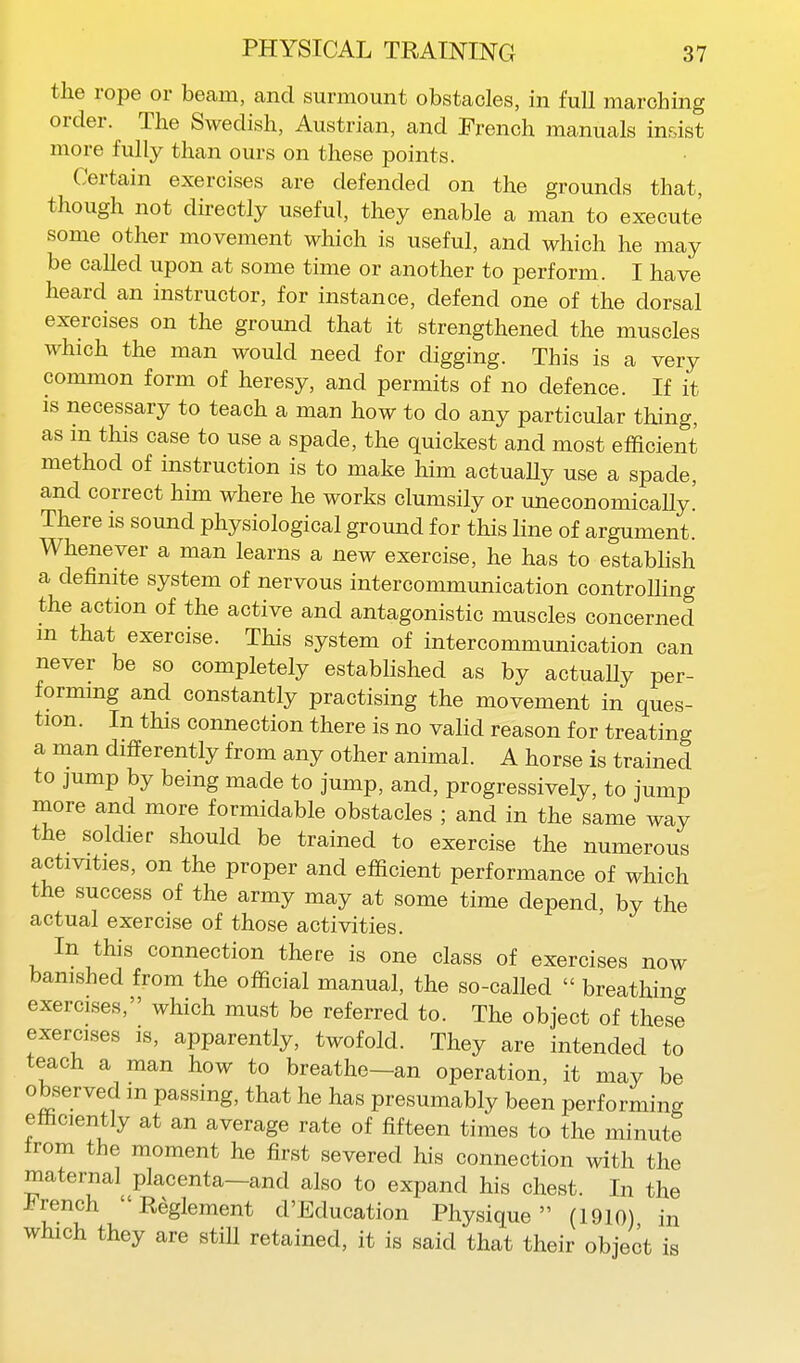 the rope or beam, and surmount obstacles, in full marching order. The Swedish, Austrian, and French manuals insist more fully than ours on these points. Certain exercises are defended on the grounds that, though not directly useful, they enable a man to execute some other movement which is useful, and which he may be called upon at some time or another to perform. I have heard an instructor, for instance, defend one of the dorsal exercises on the ground that it strengthened the muscles which the man would need for digging. This is a very common form of heresy, and permits of no defence. If it IS necessary to teach a man how to do any particular thing, as in this case to use a spade, the quickest and most efficient method of instruction is to make him actuaUy use a spade, and correct him where he works clumsily or uneconomicaUy' There is sound physiological ground for this line of argument. Whenever a man learns a new exercise, he has to estabHsh a definite system of nervous intercommunication controUing the action of the active and antagonistic muscles concerned m that exercise. This system of intercommunication can never be so completely established as by actually per- forming and constantly practising the movement in ques- tion. In this connection there is no valid reason for treating a man differently from any other animal. A horse is trained to jump by being made to jump, and, progressively, to jump more and more formidable obstacles ; and in the same way the soldier should be trained to exercise the numerous activities, on the proper and efficient performance of which the success of the army may at some time depend, by the actual exercise of those activities. In this connection there is one class of exercises now banished from the official manual, the so-called  breathing exercises, which must be referred to. The object of these exercises is, apparently, twofold. They are intended to teach a man how to breathe-an operation, it may be observed m passing, that he has presumably been performing efficiently at an average rate of fifteen times to the minute Irom the moment he first severed his connection with the maternal placenta—and also to expand his chest. In the French  Reglement d'Education Physique (1910) in which they are stiU retained, it is said that their object is