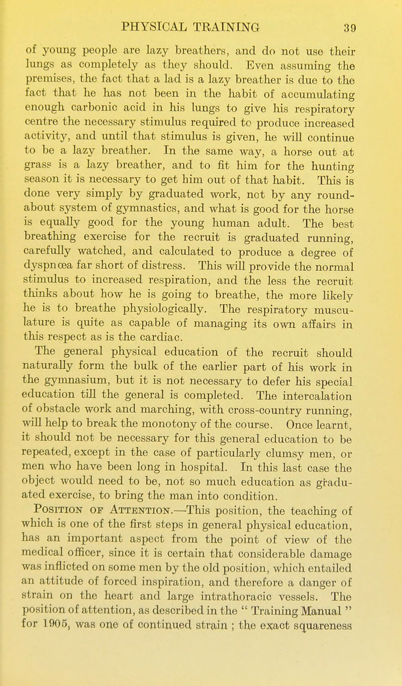 of young people are lazy breathers, and do not use their lungs as completely as they should. Even assuming the premises, the fact that a lad is a lazy breather is due to the fact that he has not been in the habit of accumulating enough carbonic acid in his lungs to give his respiratory centre the necessary stimulus required to produce increased activity, and until that stimulus is given, he will continue to be a lazy breather. In the same way, a horse out at grass is a lazy breather, and to fit him for the hunting season it is necessary to get him out of that habit. This is done very simply by graduated work, not by any round- about system of gymnastics, and what is good for the horse is equally good for the young human adult. The best breathing exercise for the recruit is graduated running, carefully watched, and calculated to produce a degree of dyspnoea far short of distress. This will provide the normal stimulus to increased respiration, and the less the recruit thinks about how he is going to breathe, the more likely he is to breathe physiologically. The respiratory muscu- lature is quite as capable of managing its own affairs in this respect as is the cardiac. The general physical education of the recruit should naturally form the bulk of the earlier part of his work in the gymnasium, but it is not necessary to defer his special education till the general is completed. The intercalation of obstacle work and marching, with cross-country running, will help to break the monotony of the course. Once learnt, it should not be necessary for this general education to be repeated, except in the case of particularly clumsy men, or men who have been long in hospital. In this last case the object would need to be, not so much education as gradu- ated exercise, to bring the man into condition. Position of Attention.—This position, the teaching of which is one of the first steps in general physical education, has an important aspect from the point of view of the medical officer, since it is certain that considerable damage was inflicted on some men by the old position, which entailed an attitude of forced inspiration, and therefore a danger of strain on the heart and large intrathoracic vessels. The position of attention, as described in the  Training Manual  for 1905, was one of continued strain ; the exact squareness