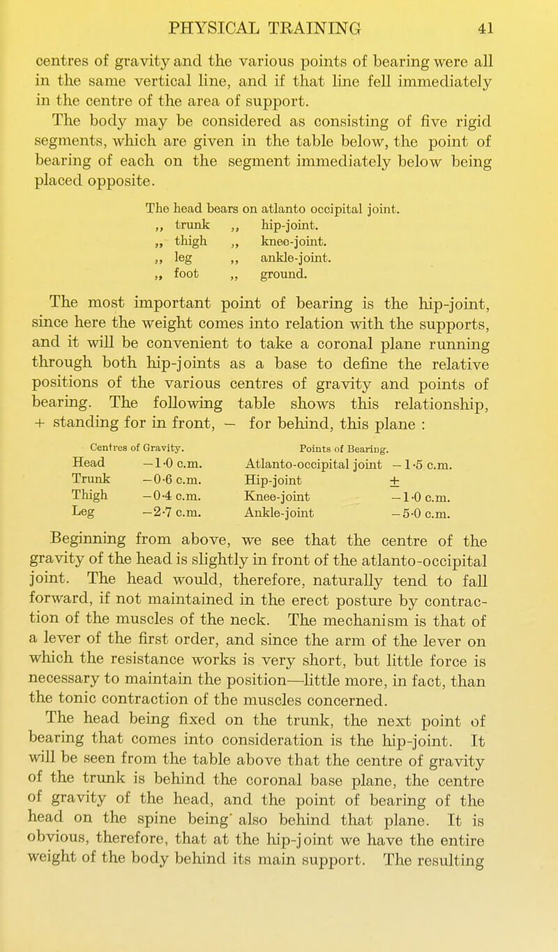 centres of gravity and the various points of bearing were all in the same vertical line, and if that line fell immediately in the centre of the area of support. The body may be considered as consisting of five rigid segments, which are given in the table below, the point of bearing of each on the segment immediately below being placed opposite. The head bears on atlanto occipital joint. „ trunk hip-joint, thigh „ knee-joint. leg ankle-joint. „ foot ,, ground. The most important point of bearing is the hip-joint, since here the weight comes into relation with the supports, and it will be convenient to take a coronal plane running through both hip-joints as a base to define the relative positions of the various centres of gravity and points of bearing. The following table shows this relationship, + standing for in front, - for behind, this plane : Centres of Gravity. Points of Bearing. Head —1'0 0.01. Atlanto-occipital joint -l'5c.m. Trunk -0-6 cm. Hip-joint ± Thigh -04 cm. Knee-joint -1-0 cm. Leg -2-7 cm. Ankle-joint -5-0 cm. Beginning from above, we see that the centre of the gravity of the head is slightly in front of the atlanto-occipital joint. The head would, therefore, naturally tend to faU forward, if not maintained in the erect posture by contrac- tion of the muscles of the neck. The mechanism is that of a lever of the first order, and since the arm of the lever on which the resistance works is very short, but little force is necessary to maintain the position—little more, in fact, than the tonic contraction of the muscles concerned. The head being fixed on the trunk, the next point of bearing that comes into consideration is the hip-joint. It will be seen from the table above that the centre of gravity of the trunk is behind the coronal base plane, the centre of gravity of the head, and the point of bearing of the head on the spine being' also behind that plane. It is obvious, therefore, that at the hip-joint we have the entire weight of the body behind its main support. The resulting