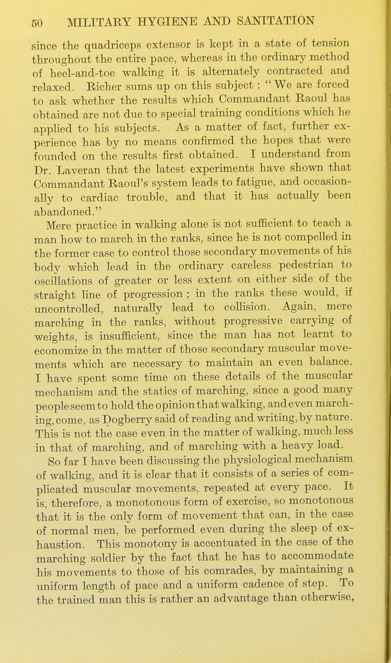 since the quadriceps extensor is kept in a state of tension throughout the entire pace, whereas in the ordinary method of heel-and-toe walking it is alternately contracted and relaxed. Richer sums up on this subject :  We are forced to ask whether the results which Commandant Raoul has obtained are not due to special training conditions which he applied to his subjects. As a matter of fact, further ex- perience has by no means confirmed the hopes that were founded on the results first obtained. I understand from Dr. Laveran that the latest experiments have shown that Commandant Raoul's system leads to fatigue, and occasion- ally to cardiac trouble, and that it has actually been abandoned. Mere practice in walking alone is not sufficient to teach a man how to march in the ranks, since he is not compelled in the former case to control those secondary movements of his body which lead in the ordinary careless pedestrian to oscillations of greater or less extent on either side of the straight line of progression ; in the ranks these would, if uncontrolled, naturally lead to collision. Again, mere marching in the ranks, without progressive carrying of weights, is insufficient, since the man has not learnt to economize in the matter of those secondary muscular move- ments which are necessary to maintain an even balance. I have spent some time on these details of the muscular mechanism and the statics of marching, since a good many people seemto hold the opmionthat walking, andeven march- ing, come, as Dogberry said of reading and writing,by nature. This is not the case even in the matter of walking, much less in that of marching, and of marching with a heavy load. So far I have been discussing the physiological mechanism of walking, and it is clear that it consists of a series of com- plicated muscular movements, repeated at every pace. It is, therefore, a monotonous form of exercise, so monotonous that it is the only form of movement that can, in the case of normal men, be performed even dm-ing the sleep of ex- haustion. This monotony is accentuated in the case of the marching soldier by the fact that he has to accommodate his movements to those of his comrades, by maintaining a uniform length of pace and a uniform cadence of step. To the trained man this is rather an advantage than otherwise,