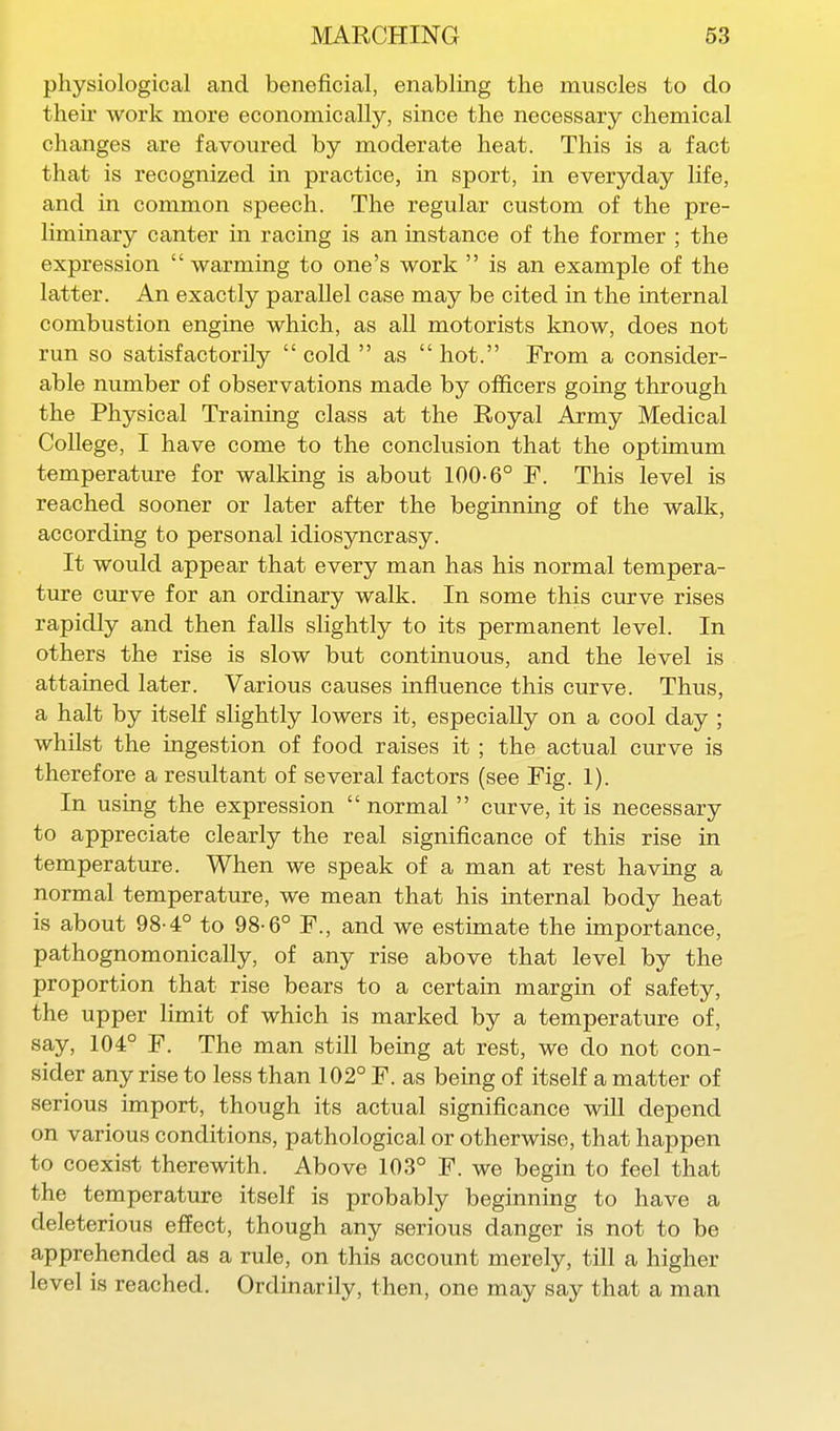 physiological and beneficial, enabling the muscles to do their work more economically, since the necessary chemical changes are favoured by moderate heat. This is a fact that is recognized in practice, in sport, in everyday life, and in common speech. The regular custom of the pre- liminary canter in racing is an instance of the former ; the expression  warming to one's work  is an example of the latter. An exactly parallel case may be cited in the internal combustion engine which, as all motorists know, does not run so satisfactorily  cold  as  hot. From a consider- able number of observations made by officers going through the Physical Training class at the Royal Army Medical College, I have come to the conclusion that the optimum temperature for walking is about 100-6° F. This level is reached sooner or later after the beginning of the walk, according to personal idiosyncrasy. It would appear that every man has his normal tempera- ture curve for an ordinary walk. In some this curve rises rapidly and then faUs slightly to its permanent level. In others the rise is slow but continuous, and the level is attained later. Various causes influence this curve. Thus, a halt by itself slightly lowers it, especially on a cool day ; whilst the ingestion of food raises it; the actual curve is therefore a resultant of several factors (see Fig. 1). In using the expression  normal  curve, it is necessary to appreciate clearly the real significance of this rise in temperature. When we speak of a man at rest having a normal temperature, we mean that his internal body heat is about 98-4° to 98-6° F., and we estimate the importance, pathognomonically, of any rise above that level by the proportion that rise bears to a certain margin of safety, the upper limit of which is marked by a temperature of, say, 104° F. The man still being at rest, we do not con- sider any rise to less than 102° F. as being of itself a matter of serious import, though its actual significance will depend on various conditions, pathological or otherwise, that happen to coexist therewith. Above 103° F. we begin to feel that the temperature itself is probably beginning to have a deleterious effect, though any serious danger is not to be apprehended as a rule, on this account merely, till a higher level is reached. Ordinarily, then, one may say that a man
