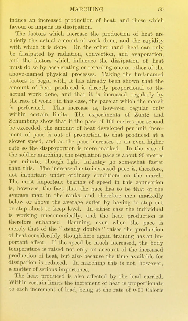 induce an increased production of heat, and those which favour or impede its dissipation. The factors which increase the production of heat are chiefly the actual amount of work done, and the rapidity with which it is done. On the other hand, heat can only be dissipated by radiation, convection, and evaporation, and the factors which influence the dissipation of heat must do so by accelerating or retarding one or other of the above-named physical processes. Taking the first-named factors to begin with, it has already been shown that the amount of heat produced is directly proportional to the actual work done, and that it is increased regularly by the rate of work ; in this case, the pace- at which the march is performed. This increase is, however, regular only within certain limits. The experiments of Zuntz and Schumburg show that if the pace of 100 metres per second be exceeded, the amount of heat developed per unit incre- ment of pace is out of proportion to that produced at a slower speed, and as the pace uicreases to an even higher rate so the disproportion is more marked. In the case of the soldier marching, the regulation pace is about 90 metres per minute, though light infantry go somewhat faster than this. The increase due to increased pace is, therefore, not important under ordinary conditions on the march. The most important bearing of speed in this connection is, however, the fact that the pace has to be that of the average man in the ranks, and therefore men markedly below or above the average suffer by having to step out or step short to keep level. In either case the individual is working uneconomically, and the heat production is therefore enhanced. Running, even when the pace is merely that of the  steady double, raises the production of heat considerably, though here again training has an im- portant effect. If the speed be much increased, the body temperature is raised not only on account of the increased production of heat, but also because the time available for dissipation is reduced. In marching this is not, however, a matter of serious importance. The heat produced is also affected by the load carried. Within certain limits the increment of heat is proportionate