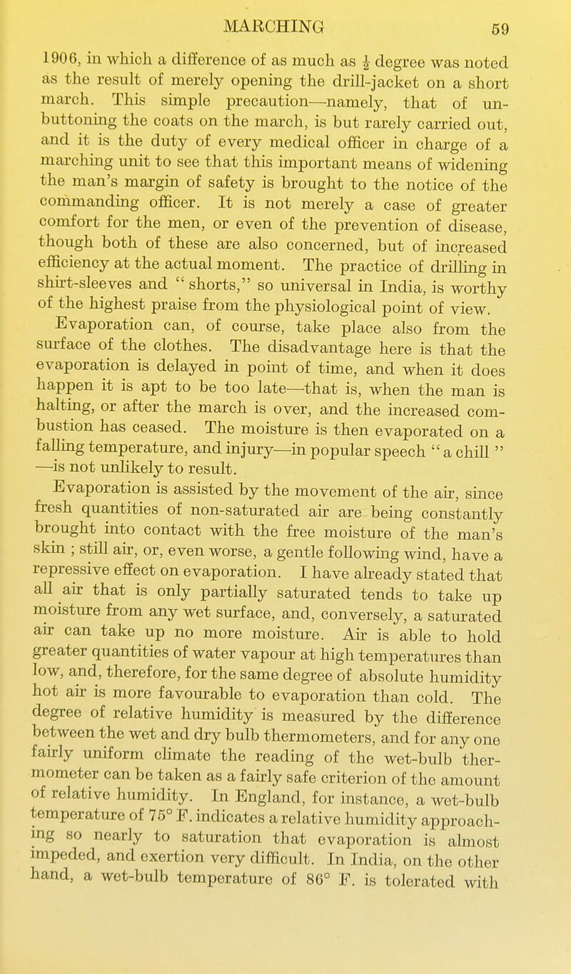 1906, in which a difference of as much as J degree was noted as the result of merely opening the drill-jacket on a short march. This simple precaution—namely, that of un- buttoning the coats on the march, is but rarely carried out, and it is the duty of every medical officer in charge of a marching unit to see that this important means of widening the man's margin of safety is brought to the notice of the commanding officer. It is not merely a case of greater comfort for the men, or even of the prevention of disease, though both of these are also concerned, but of increased efficiency at the actual moment. The practice of drilling m shn-t-sleeves and  shorts, so universal in India, is worthy of the highest praise from the physiological point of view. Evaporation can, of course, take place also from the surface of the clothes. The disadvantage here is that the evaporation is delayed in point of time, and when it does happen it is apt to be too late—that is, when the man is halting, or after the march is over, and the increased com- bustion has ceased. The moisture is then evaporated on a faUmg temperature, and injury—m popular speech a chill  —is not unlikely to result. Evaporation is assisted by the movement of the air, since fresh quantities of non-saturated ak are being constantly brought into contact with the free moisture of the man's skin ; still air, or, even worse, a gentle following wmd, have a repressive effect on evaporation. I have abeady stated that all air that is only partially saturated tends to take up moisture from any wet surface, and, conversely, a saturated air can take up no more moisture. Air is able to hold greater quantities of water vapour at high temperatures than low, and, therefore, for the same degree of absolute humidity hot air is more favourable to evaporation than cold. The degree of relative humidity is measured by the difference between the wet and dry bulb thermometers, and for any one fairly uniform chmate the readmg of the wet-bulb ther- mometer can be taken as a fairly safe criterion of the amount of relative humidity. In England, for instance, a wet-bulb temperature of 75° F. indicates a relative humidity approach- ing so nearly to saturation that evaporation is almost impeded, and exertion very difficult. In India, on the other hand, a wet-bulb temperature of 86° F. is tolerated with