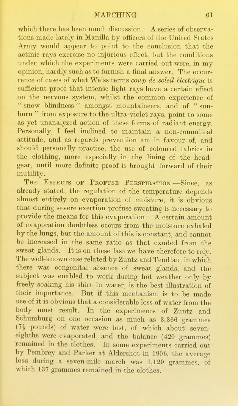 which there has been much discussion. A series of observa- tions made lately in Manilla by officers of the United States Army would appear to point to the conclusion that the actinic rays exercise no injurious efEect, but the conditions under which the experiments were carried out were, in my opinion, hardly such as to furnish a final answer. The occur- rence of cases of what Weiss terms coup de soleil electrique is sufficient proof that intense light rays have a certain effect on the nervous system, whilst the common experience of snow blindness amongst mountaineers, and of  svm- burn  from exposure to the ultra-violet rays, point to some as yet unanalyzed action of these forms of radiant energy. Personally, I feel inclined to maintain a non-committal attitude, and as regards prevention am in favour of, and should personally practise, the use of coloured fabrics in the clothing, more especially in the lining of the head- gear, until more definite proof is brought forward of their inutility. The Effects of Profuse Perspiration.—Since, as ah-eady stated, the regulation of the temperature depends almost entirely on evaporation of moisture, it is obvious that during severe exertion profuse sweating is necessary to provide the means for this evaporation. A certain amount of evaporation doubtless occurs from the moisture exhaled by the lungs, but the amount of this is constant, and cannot be increased in the same ratio as that exuded from the sweat glands. It is on these last we have therefore to rely. The well-known case related by Zuntz and Tendlau, in which there was congenital absence of sweat glands, and the subject was enabled to work during hot weather only by freely soaking his shirt in water, is the best illustration of their importance. But if this mechanism is to be made use of it is obvious that a considerable loss of water from the body must result. In the experiments of Zuntz and Schumburg on one occasion as much as 3,366 grammes (7J pounds) of water were lost, of which about seven- eighths were evaporated, and the balance (420 grammes) remained in the clothes. In some experiments carried out by Pembrey and Parker at Aldershot in 1906, the average loss during a seven-mile march was 1,129 grammes, of which 137 grammes remained in the clothes.