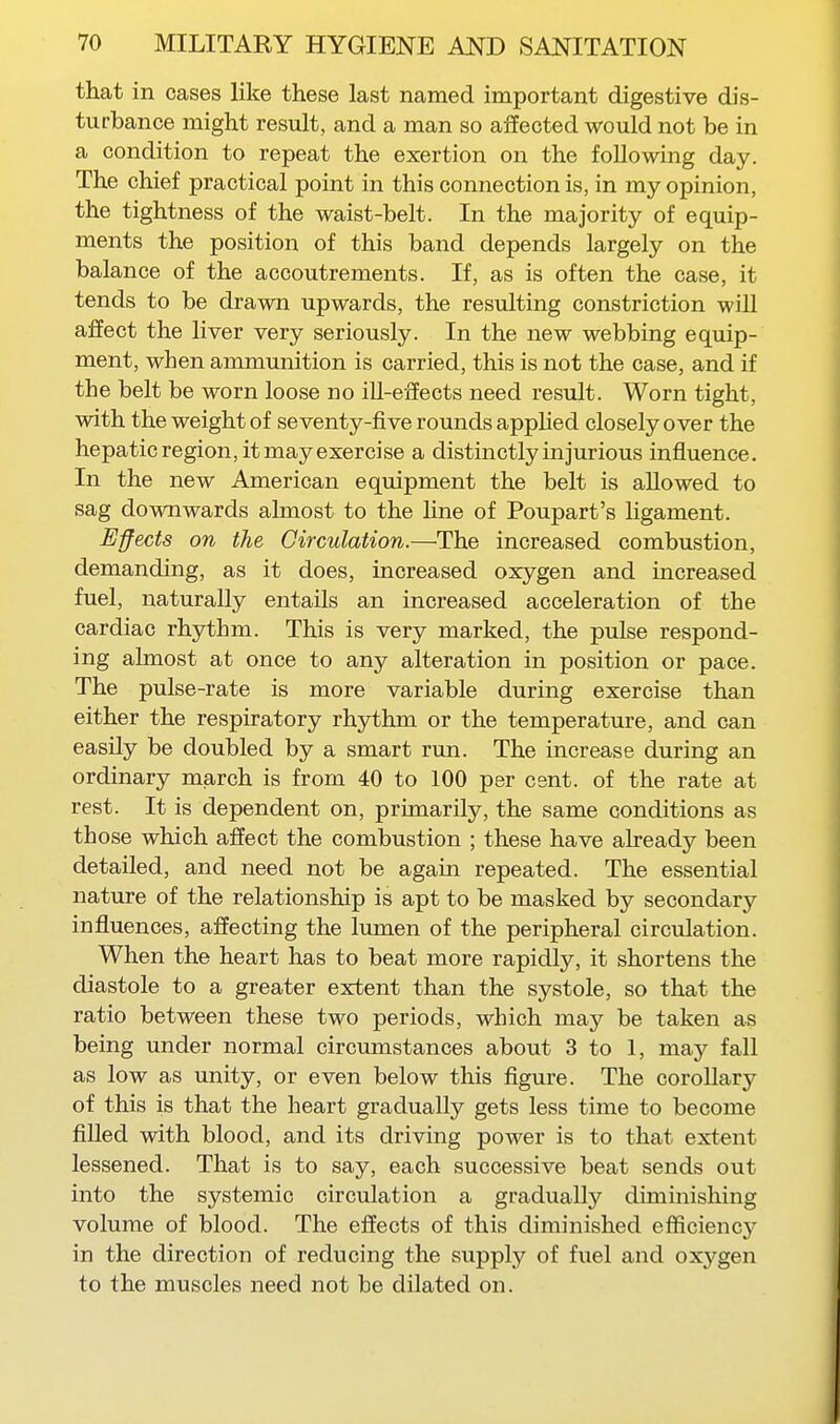 that in cases like these last named important digestive dis- turbance might result, and a man so affected would not be in a condition to repeat the exertion on the following day. The chief practical point in this connection is, in my opinion, the tightness of the waist-belt. In the majority of equip- ments the position of this band depends largely on the balance of the accoutrements. If, as is often the case, it tends to be drawn upwards, the resulting constriction will affect the liver very seriously. In the new webbing equip- ment, when ammunition is carried, this is not the case, and if the belt be worn loose no ill-eiiects need result. Worn tight, with the weight of seventy-five rounds applied closely over the hepatic region, it may exercise a distinctly in jurious influence. In the new American equipment the belt is allowed to sag downwards ahnost to the Hne of Poupart's ligament. Effects on the Circulation.—The increased combustion, demanding, as it does, increased oxygen and increased fuel, naturally entails an increased acceleration of the cardiac rhythm. This is very marked, the pulse respond- ing almost at once to any alteration in position or pace. The pulse-rate is more variable during exercise than either the respiratory rhythm or the temperature, and can easily be doubled by a smart run. The increase during an ordinary miarch is from 40 to 100 per cent, of the rate at rest. It is dependent on, primarily, the same conditions as those which affect the combustion ; these have already been detailed, and need not be again repeated. The essential nature of the relationship is apt to be masked by secondary influences, affecting the lumen of the peripheral circulation. When the heart has to beat more rapidly, it shortens the diastole to a greater extent than the systole, so that the ratio between these two periods, which may be taken as being under normal circumstances about 3 to 1, may fall as low as unity, or even below this figure. The coroUary of this is that the heart gradually gets less time to become fiUed with blood, and its driving power is to that extent lessened. That is to say, each successive beat sends out into the systemic circulation a gradually diminishing volume of blood. The effects of this diminished efficiency in the direction of reducing the supply of fuel and oxygen to the muscles need not be dilated on.