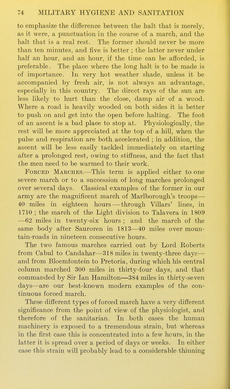 to empliasize the difference between the halt that is merely, as it were, a punctuation in the course of a march, and the halt that is a real rest. The former should never be more than ten minutes, and five is better ; the latter never under half an hour, and an hour, if the time can be afforded, is preferable. The place where the long halt is to be made is of importance. In very hot weather shade, unless it be accompanied by fresh air, is not always an advantage, especially in this country. The direct rays of the sun are less likely to hurt than the close, damp air of a wood. Where a road is heavily wooded on both sides it is better to push on and get into the open before halting. The foot of an ascent is a bad place to stop at. Physiologically, the rest will be more appreciated at the top of a hill, when the pulse and respiration are both accelerated ; in addition, the ascent will be less easily tackled immediately on starting after a prolonged rest, owing to stiffness, and the fact that the men need to be warmed to their work. Forced Marches.—This term is applied either to one severe march or to a succession of long marches prolonged over several days. Classical examples of the former in our army are the magnificent march of Marlborough's troops— 40 miles in eighteen hours — through Villars' hnes, in 1710 ; the march of the Light division to Talavera in 1809 —62 miles in twenty-six hours ; and the march of the same body after Sauroren in 1813—40 miles over moun- tain-roads in nineteen consecutive hours. The two famous marches carried out by Lord Roberts from Cabul to Candahar—318 miles in twenty-three days— and from Bloemfontein to Pretoria, during which his central column marched 300 miles in thirty-four days, and that commanded by Sir Ian Hamilton—384 miles in thirty-seven days—are our best-known modern examples of the con- tinuous forced march. These different types of forced march have a very different significance from the point of view of the physiologist, and therefore of the sanitarian. In both cases the human machinery is exposed to a tremendous strain, but whereas in the first case this is concentrated into a few hours, in the latter it is spread over a period of days or weeks. In either case this strain will probably lead to a considerable thinning