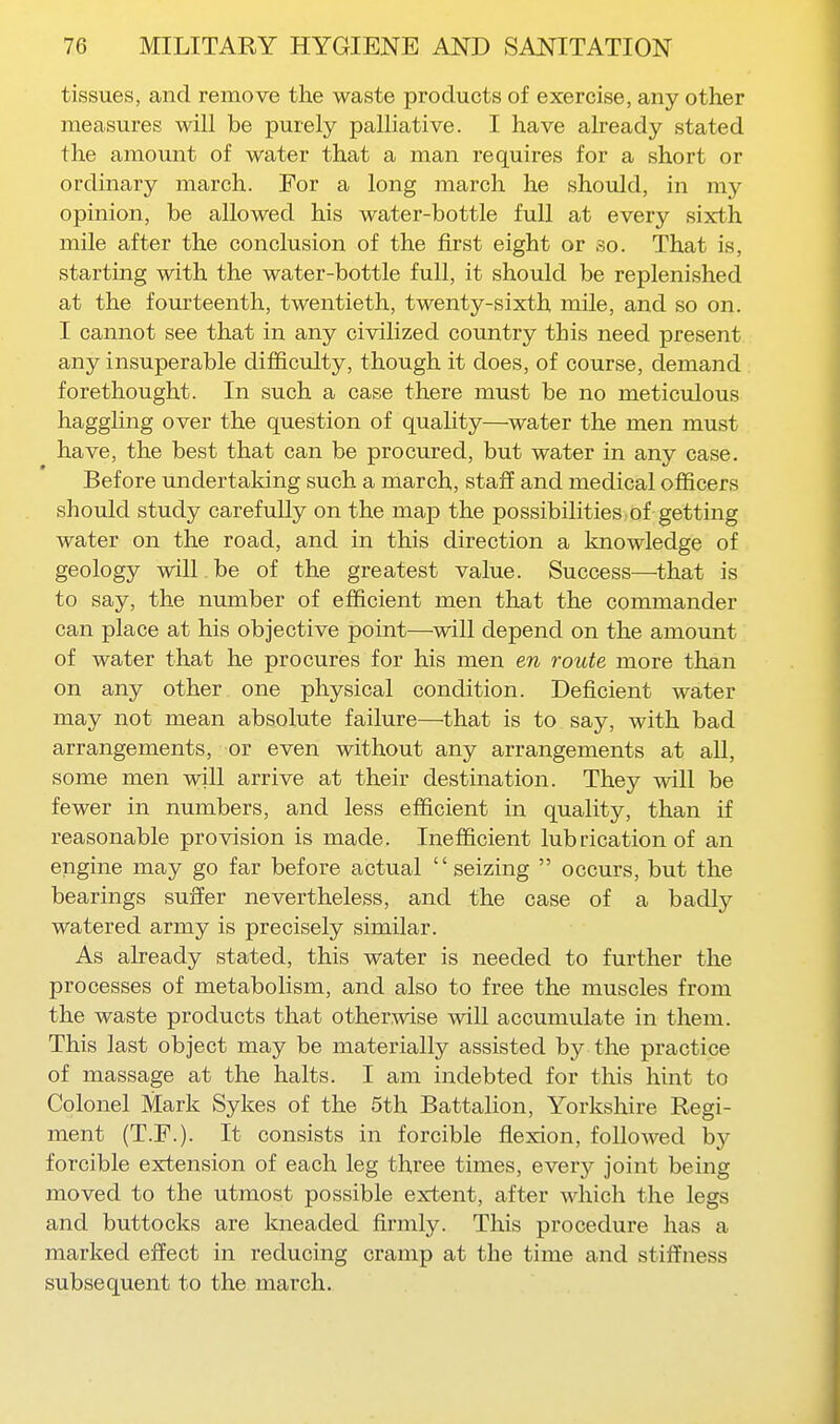 tissues, and remove the waste products of exercise, any other measures will be purely palliative. I have already stated the amount of water that a man requires for a short or ordinary march. For a long march he should, in my opinion, be allowed his water-bottle full at every sixth mile after the conclusion of the first eight or so. That is, starting with the water-bottle full, it should be replenished at the fourteenth, twentieth, twenty-sixth mile, and so on. I cannot see that in any civilized country this need present any insuperable difficulty, though it does, of course, demand forethought. In such a case there must be no meticulous haggling over the question of quality—water the men must have, the best that can be procured, but water in any case. Before undertaking such a march, staff and medical officers should study carefully on the map the possibilities of getting water on the road, and in this direction a knowledge of geology will , be of the greatest value. Success—^that is to say, the number of efficient men that the commander can place at his objective point—-will depend on the amount of water that he procures for his men en route more than on any other one physical condition. Deficient water may not mean absolute failure—that is to say, with bad arrangements, or even without any arrangements at all, some men will arrive at their destination. They will be fewer in numbers, and less efficient in quality, than if reasonable provision is made. Inefficient lubrication of an engine may go far before actual seizing  occurs, but the bearings suffer nevertheless, and the case of a badly watered army is precisely similar. As already stated, this water is needed to further the processes of metabolism, and also to free the muscles from the waste products that otherwise will accumulate in them. This last object may be materially assisted by the practice of massage at the halts. I am indebted for this hint to Colonel Mark Sykes of the 5th Battalion, Yorkshire Regi- ment (T.P.). It consists in forcible flexion, followed by forcible extension of each leg three times, every joint being moved to the utmost possible extent, after which the legs and buttocks are kneaded firmly. This procedure has a marked effect in reducing cramp at the time and stiffness subsequent to the march.