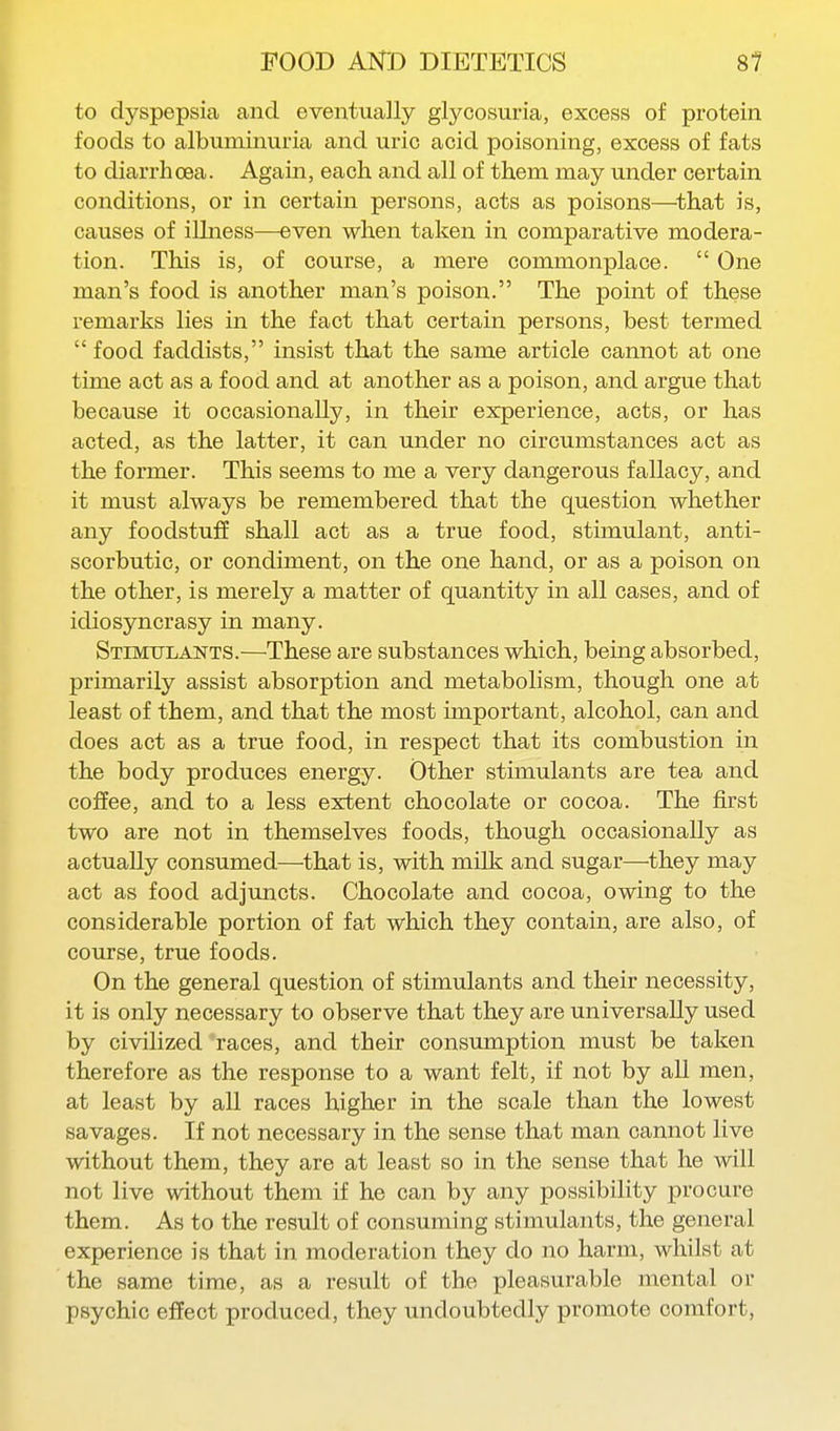 to dyspepsia and eventually glycosuria, excess of protein foods to albuminuria and uric acid poisoning, excess of fats to diarrhoea. Again, each and all of them may under certain conditions, or in certain persons, acts as poisons—^that is, causes of illness—even when taken in comparative modera- tion. This is, of course, a mere commonplace.  One man's food is another man's poison. The point of these remarks lies in the fact that certain persons, best termed  food faddists, insist that the same article cannot at one time act as a food and at another as a poison, and argue that because it occasionally, in their experience, acts, or has acted, as the latter, it can under no circumstances act as the former. This seems to me a very dangerous fallacy, and it must always be remembered that the question whether any foodstuff shall act as a true food, stimulant, anti- scorbutic, or condiment, on the one hand, or as a poison on the other, is merely a matter of quantity in all cases, and of idiosyncrasy in many. Stimtjlants.—These are substances which, being absorbed, primarily assist absorption and metabolism, though one at least of them, and that the most important, alcohol, can and does act as a true food, in respect that its combustion in the body produces energy. Other stimulants are tea and coffee, and to a less extent chocolate or cocoa. The first two are not in themselves foods, though occasionally as actually consumed—that is, with milk and sugar—they may act as food adjuncts. Chocolate and cocoa, owing to the considerable portion of fat which they contain, are also, of course, true foods. On the general question of stimulants and their necessity, it is only necessary to observe that they are universally used by civilized races, and their consumption must be taken therefore as the response to a want felt, if not by all men, at least by all races higher in the scale than the lowest savages. If not necessary in the sense that man cannot live without them, they are at least so in the sense that he will not live without them if he can by any possibility procure them. As to the result of consuming stimulants, the general experience is that in moderation they do no harm, whilst at the same time, as a result of the pleasurable mental or psychic effect produced, they undoubtedly promote comfort,