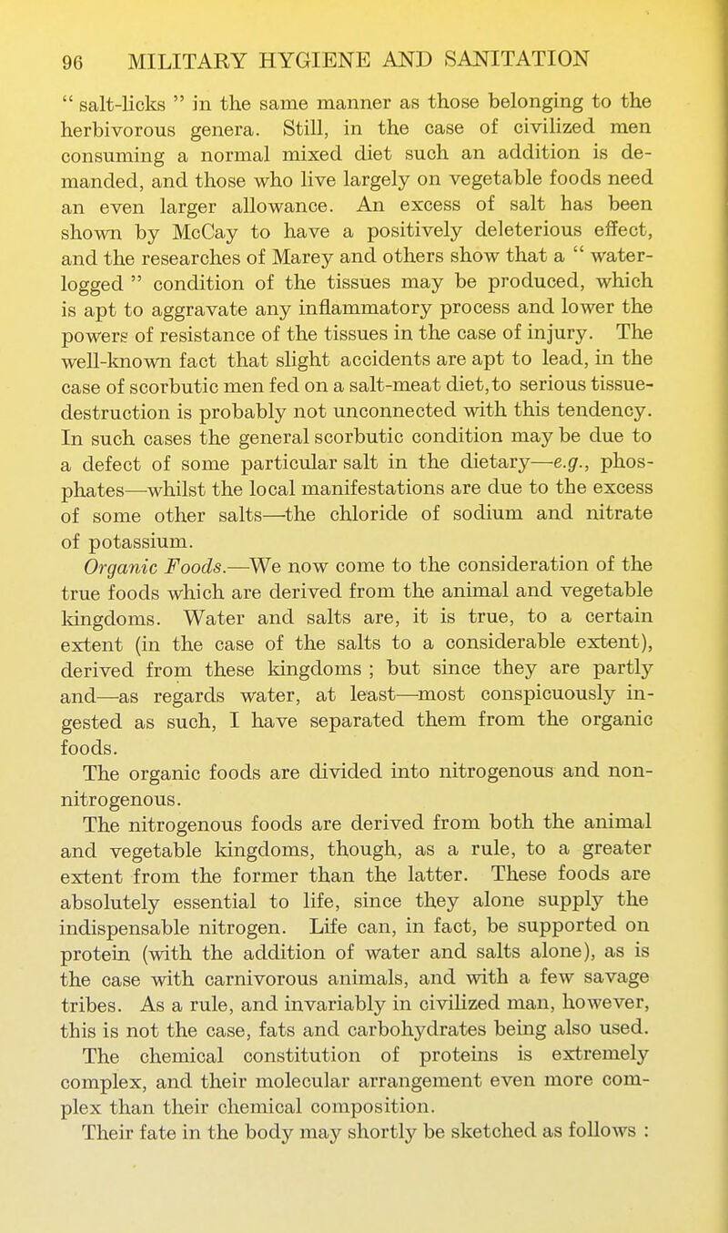  salt-licks  in the same manner as those belonging to the herbivorous genera. Still, in the case of civilized men consuming a normal mixed diet such an addition is de- manded, and those who live largely on vegetable foods need an even larger allowance. An excess of salt has been shown by McCay to have a positively deleterious effect, and the researches of Marey and others show that a  water- logged  condition of the tissues may be produced, which is apt to aggravate any inflammatory process and lower the powers of resistance of the tissues in the case of injury. The well-known fact that slight accidents are apt to lead, in the case of scorbutic men fed on a salt-meat diet, to serious tissue- destruction is probably not unconnected with this tendency. In such cases the general scorbutic condition may be due to a defect of some particular salt in the dietary—e.g., phos- phates—^whilst the local manifestations are due to the excess of some other salts—^the chloride of sodium and nitrate of potassium. Organic Foods.—We now come to the consideration of the true foods which are derived from the animal and vegetable Idngdoms. Water and salts are, it is true, to a certain extent (in the case of the salts to a considerable extent), derived from these kingdoms ; but since they are partly and—as regards water, at least—most conspicuously in- gested as such, I have separated them from the organic foods. The organic foods are divided into nitrogenous and non- nitrogenous. The nitrogenous foods are derived from both the animal and vegetable kingdoms, though, as a rule, to a greater extent from the former than the latter. These foods are absolutely essential to life, since they alone supply the indispensable nitrogen. Life can, in fact, be supported on protein (with the addition of water and salts alone), as is the case with carnivorous animals, and with a few savage tribes. As a rule, and invariably in civilized man, however, this is not the case, fats and carbohydrates being also used. The chemical constitution of proteins is extremely complex, and their molecular arrangement even more com- plex than their chemical composition. Their fate in the body may shortly be sketched as follows :