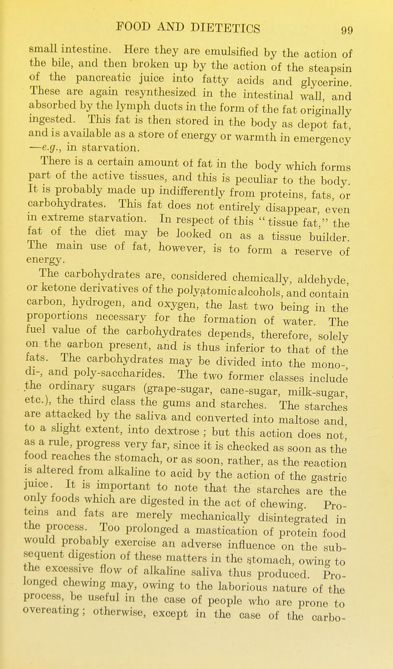 small intestine. Here they are emulsified by the action of the bile, and then broken up by the action of the steapsin of the pancreatic Juice into fatty acids and glycerine. These are again resynthesized in the intestinal waU and absorbed by the lymph ducts in the form of the fat originally mgested. This fat is then stored in the body as depot fat, and is available as a store of energy or warmth in emergency -—e.g., in starvation. There is a certain amount of fat in the body which forms part of the active tissues, and this is peculiar to the body It is probably made up indifferently from proteins fats or carbohydrates. This fat does not entirely disappear, even m extreme starvation. In respect of this  tissue fat  the fat of the diet may be looked on as a tissue builder The mam use of fat, however, is to form a reserve of energy. The carbohydrates are, considered chemicaUy, aldehyde or ketone derivatives of the polyatomic alcohols, and contain carbon, hydrogen, and oxygen, the last two being in the proportions necessary for the formation of water The fuel value of the carbohydrates depends, therefore solely on the carbon present, and is thus inferior to that of the fats. The carbohydrates may be divided into the mono- di-, and poly-saccharides. The two former classes include the ordmary sugars (grape-sugar, cane-sugar, milk-sugar etc.), the third class the gums and starches. The starches are attacked by the saHva and converted into maltose and to a slight extent, into dextrose ; but this action does not' as a rule, progress very far, since it is checked as soon as the food reaches the stomach, or as soon, rather, as the reaction IS altered from alkaline to acid by the action of the gastric jmce It IS important to note that the starches are the only foods which are digested in the act of chewing Pro- teins and fats are merely mechanically disintegrated in the process. Too prolonged a mastication of protein food would probably exercise an adverse influence on the sub- sequent digestion of these matters in the stomach, owing to the excessive flow of alkaline saliva thus produced Pro- longed chewing may, owing to the laborious nature of the process, be useful in the case of people who are prone to overeatmg; otherwise, except in the case of the carbo-