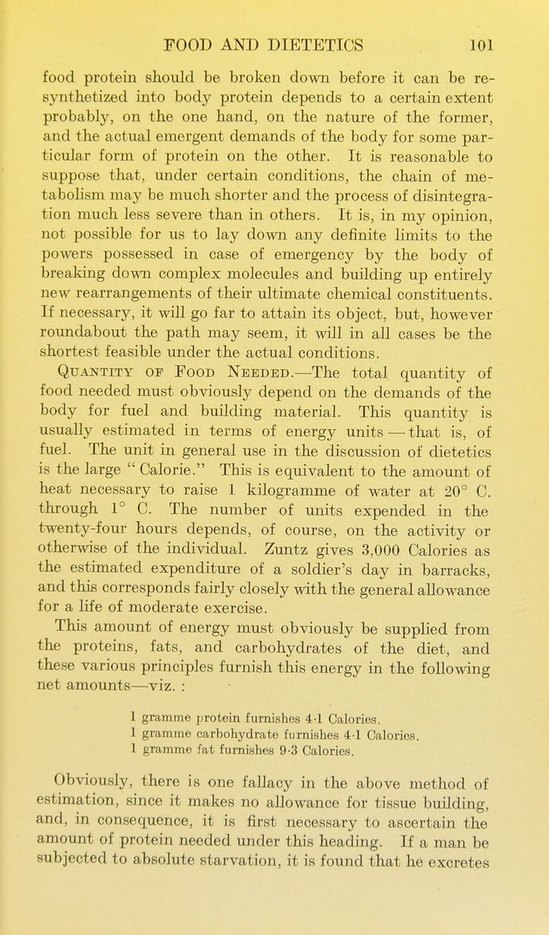 food protein should be broken down before it can be re- synthetized into body protein depends to a certain extent probably, on the one hand, on the nature of the former, and the actual emergent demands of the body for some par- ticular form of protein on the other. It is reasonable to suppose that, under certain conditions, the chain of me- tabolism may be much shorter and the process of disintegra- tion much less severe than in others. It is, in my opinion, not possible for us to lay down any definite limits to the powers possessed in case of emergency by the body of breaking down complex molecules and building up entirely new rearrangements of their ultimate chemical constituents. If necessary, it will go far to attain its object, but, however roundabout the path may seem, it will in all cases be the shortest feasible under the actual conditions. Quantity of Food Needed.—The total quantity of food needed must obviously depend on the demands of the body for fuel and building material. This quantity is usually estimated in terms of energy units — that is, of fuel. The unit in general use in the discussion of dietetics is the large  Calorie. This is equivalent to the amount of heat necessary to raise 1 kilogramme of water at 20° C. through 1° C. The number of units expended in the twenty-four hours depends, of course, on the activity or otherwise of the individual. Zuntz gives 3,000 Calories as the estimated expenditure of a soldier's day in barracks, and this corresponds fairly closely with the general allowance for a life of moderate exercise. This amount of energy must obviously be supplied from the proteins, fats, and carbohydrates of the diet, and these various principles furnish this energy in the following net amounts—viz. : 1 gramme protein furnishes 4-1 Calories. 1 gramme carbohydrate furnishes 4-1 Calories. 1 gramme fat furnishes 9-3 Calories. Obviously, there is one fallacy in the above method of estimation, since it makes no allowance for tissue building, and, in consequence, it is first necessary to ascertain the amount of protein needed under this heading. If a man be subjected to absolute starvation, it is found that he excretes