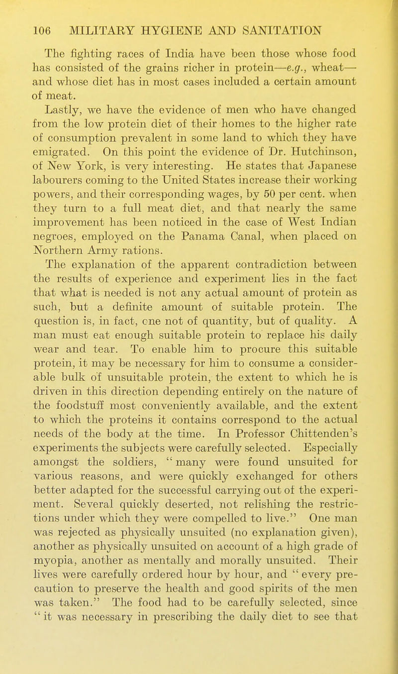 The fighting races of India have been those whose food has consisted of the grains richer in protein—e.g., wheat— and whose diet has in most cases included a certain amount of meat. Lastly, we have the evidence of men who have changed from the low protein diet of their homes to the higher rate of consumption prevalent in some land to which they have emigrated. On this point the evidence of Dr. Hutchinson, of New York, is very interesting. He states that Japanese labourers coming to the United States increase their working powers, and their corresponding wages, by 50 per cent, when they turn to a full meat diet, and that nearly the same improvement has been noticed in the case of West Indian negroes, employed on the Panama Canal, when placed on Northern Army rations. The explanation of the apparent contradiction between the results of experience and experiment lies in the fact that what is needed is not any actual amount of protein as such, but a definite amount of suitable pro tern. The question is, in fact, one not of quantity, but of quality. A man must eat enough suitable protein to replace his daily wear and tear. To enable him to procure this suitable protein, it may be necessary for him to consume a consider- able buUc of unsuitable protein, the extent to which he is driven in this direction depending entirely on the nature of the foodstuff most conveniently available, and the extent to which the proteins it contains correspond to the actual needs of the body at the time. In Professor Chittenden's experiments the subjects were carefully selected. Especially amongst the soldiers,  many were found unsuited for various reasons, and were quickly exchanged for others better adapted for the successful carrying out of the experi- ment. Several quickly deserted, not relishing the restric- tions under which they were compelled to live. One man was rejected as physically unsuited (no explanation given), another as physically unsuited on account of a high grade of myopia, another as mentally and morally unsuited. Their lives were carefully ordered hour by hour, and  every pre- caution to preserve the health and good spirits of the men was taken. The food had to be carefully selected, since  it was necessary in prescribing the daily diet to see that