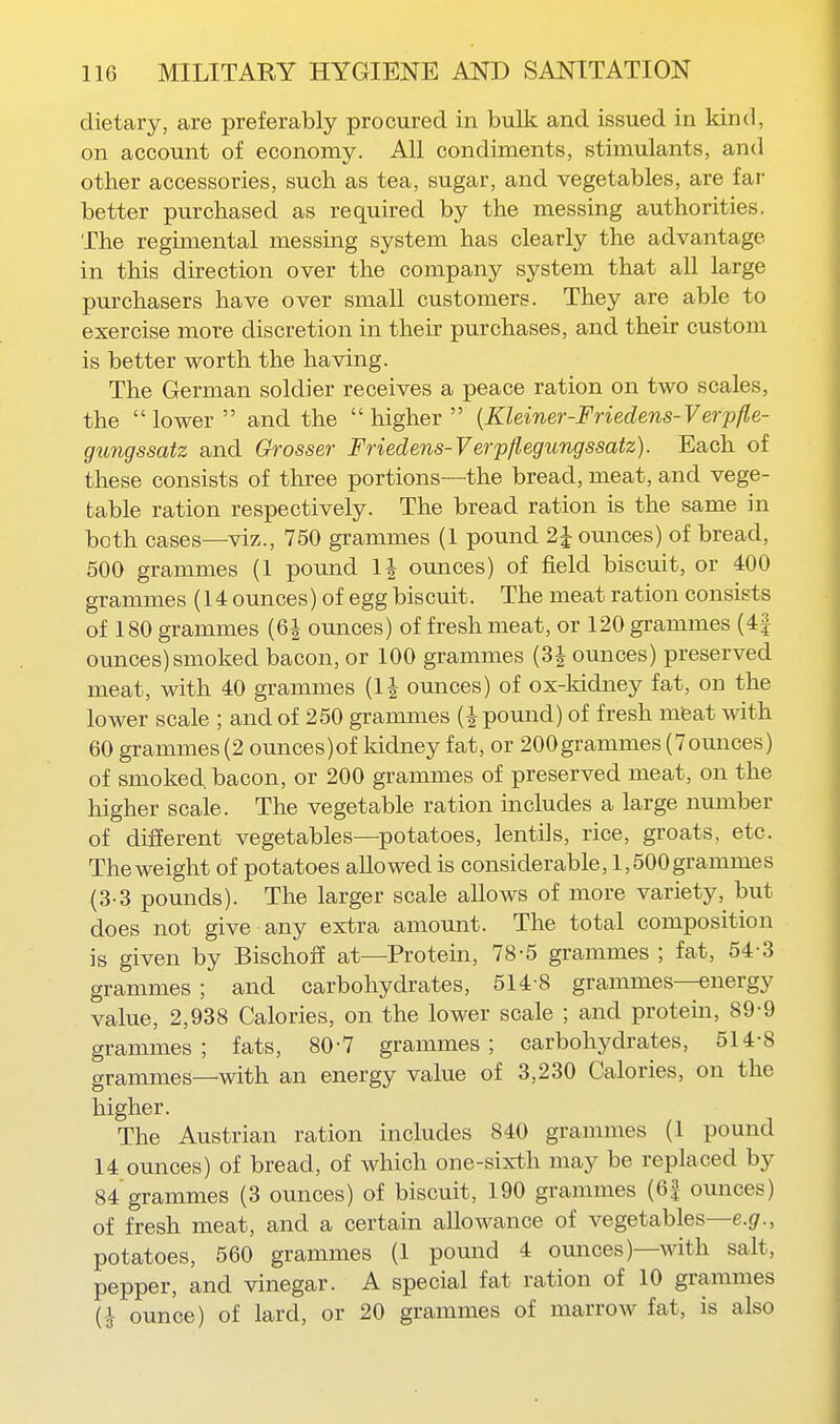 dietary, are preferably procured in bulk and issued in kind, on account of economy. All condiments, stimulants, and other accessories, such as tea, sugar, and vegetables, are far better purchased as required by the messing authorities. The regimental messing system has clearly the advantage in this direction over the company system that all large purchasers have over small customers. They are able to exercise more discretion in their purchases, and their custom is better worth the having. The German soldier receives a peace ration on two scales, the lower and the higher {Kleiner-Friedens-Verpfle- gungssatz and Grosser Friedens-Verpflegungssatz). Each of these consists of three portions—the bread, meat, and vege- table ration respectively. The bread ration is the same in both cases—viz., 750 grammes (1 pound 2 J ounces) of bread, 500 grammes (1 pound IJ ounces) of field biscuit, or 400 grammes (14 ounces) of egg biscuit. The meat ration consists of 180 grammes (6i ounces) of fresh meat, or 120 grammes (4| ounces)smoked bacon, or 100 grammes (3J ounces) preserved meat, with 40 grammes (IJ ounces) of ox-kidney fat, on the lower scale ; and of 250 grammes (i pound) of fresh meat with 60 grammes (2 ounces)of kidney fat, or 200grammes (7ounces) of smoked, bacon, or 200 grammes of preserved meat, on the higher scale. The vegetable ration includes a large number of difierent vegetables—potatoes, lentils, rice, groats, etc. The weight of potatoes allowed is considerable, 1,500 grammes (3-3 pounds). The larger scale allows of more variety, but does not give any extra amount. The total composition is given by BischoflE at—Protein, 78-5 grammes ; fat, 54-3 grammes ; and carbohydrates, 514 8 grammes—energy value, 2,938 Calories, on the lower scale ; and protem, 89-9 grammes ; fats, 80-7 grammes ; carbohydrates, 514-8 grammes—with an energy value of 3,230 Calories, on the higher. The Austrian ration includes 840 grammes (1 pound 14 ounces) of bread, of which one-sixth may be replaced by 84 grammes (3 ounces) of biscuit, 190 grammes (6| ounces) of fresh meat, and a certain allowance of vegetables—e.gr., potatoes, 560 grammes (1 pound 4 ounces)—with salt, pepper, and vinegar. A special fat ration of 10 grammes (J- ounce) of lard, or 20 grammes of marrow fat, is also