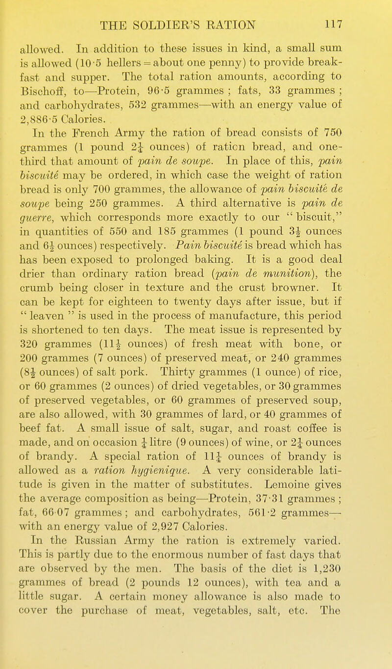 allowed. In addition to these issues in Idnd, a smaU sum is allowed (10 5 hellers = about one penny) to provide break- fast and supper. The total ration amounts, according to Bischoff, to—Protein, 96-5 grammes ; fats, 33 grammes ; and carbohydrates, 532 grammes—with an energy value of 2,886-5 Calories. In the French Army the ration of bread consists of 750 grammes (1 pound 2^ ounces) of ration bread, and one- third that amount of pain de soupe. In place of this, pain hiscuiU may be ordered, in which case the weight of ration bread is only 700 grammes, the allowance of pain hiscuite de soupe being 250 grammes. A third alternative is pain de guerre, which corresponds more exactly to our  biscuit, in quantities of 550 and 185 grammes (1 pound 3^ ounces and 6J ounces) respectively. Pain hiscuite is bread which has has been exposed to prolonged baking. It is a good deal drier than ordinary ration bread {pain de munition), the crumb being closer in texture and the crust browner. It can be kept for eighteen to twenty days after issue, but if  leaven  is used in the process of manufacture, this period is shortened to ten days. The meat issue is represented by 320 grammes (11J ounces) of fresh meat with bone, or 200 grammes (7 ounces) of preserved meat, or 240 grammes (8J ounces) of salt pork. Thirty grammes (1 ounce) of rice, or 60 grammes (2 ounces) of dried vegetables, or 30 grammes of preserved vegetables, or 60 grammes of preserved soup, are also allowed, with 30 grammes of lard, or 40 grammes of beef fat. A small issue of salt, sugar, and roast coffee is made, and on occasion J Htre (9 ounces) of wine, or 2 J ounces of brandy. A special ration of llj ounces of brandy is allowed as a ration hygienique. A very considerable lati- tude is given in the matter of substitutes. Lemoine gives the average composition as being—Protein, 37-31 grammes ; fat, 66 07 grammes; and carbohydrates, 561-2 grammes— with an energy value of 2,927 Calories. In the Russian Army the ration is extremely varied. This is partly due to the enormous number of fast days that are observed by the men. The basis of the diet is 1,230 grammes of bread (2 pounds 12 ounces), with tea and a little sugar. A certain money allowance is also made to cover the purchase of meat, vegetables, salt, etc. The