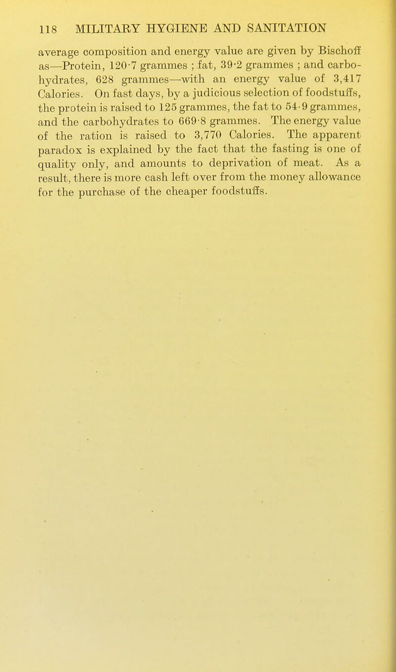 average composition and energy value are given by Bischoff as—Protein, 120-7 grammes ; fat, 39-2 grammes ; and carbo- hydrates, 628 grammes—with an energy value of 3,417 Calories. On fast days, by a judicious selection of foodstuffs, the protein is raised to 125 grammes, the fat to 54-9 grammes, and the carbohydrates to 669-8 grammes. The energy value of the ration is raised to 3,770 Calories. The apparent paradox is explained by the fact that the fasting is one of quality only, and amounts to deprivation of meat. As a result, there is more cash left over from the money allowance