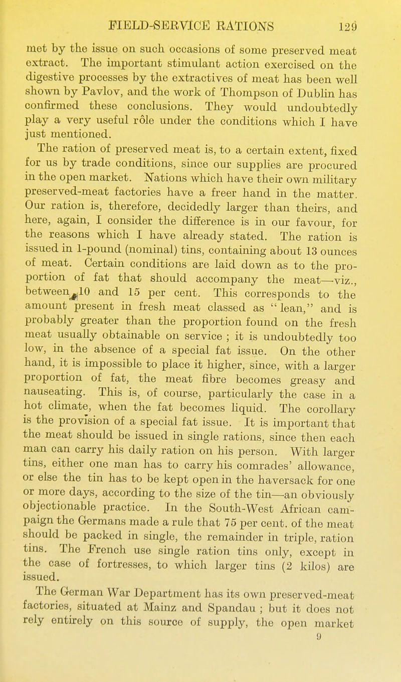 met by the issue on such occasions of some preserved meat extract. The important stimulant action exercised on the digestive processes by the extractives of meat has been well shown by Pavlov, and the work of Thompson of Dublin has confirmed these conclusions. They would undoubtedly play a very useful role under the conditions which I have just mentioned. The ration of preserved meat is, to a certain extent, fixed for us by trade conditions, since our suppUes are procured in the open market. Nations which have their own military preserved-meat factories have a freer hand in the matter, Our ration is, therefore, decidedly larger than theirs, and here, agaui, I consider the difference is in our favour, for the reasons which I have already stated. The ration is issued in 1-pound (nominal) tins, containing about 13 ounces of meat. Certain conditions are laid down as to the pro- portion of fat that should accompany the meat—viz., betweenj^lO and 15 per cent. This corresponds to the amount present in fresh meat classed as lean, and is probably greater than the proportion found on the fresh meat usually obtainable on service ; it is undoubtedly too low, in the absence of a special fat issue. On the other hand, it is impossible to place it higher, since, with a larger proportion of fat, the meat fibre becomes greasy and nauseating. This is, of course, particularly the case in a hot cUmate, when the fat becomes hquid. The corollary is the provision of a special fat issue. It is important that the meat should be issued in single rations, since then each man can carry his daily ration on his person. With larger tins, either one man has to carry his comrades' allowance, or else the tin has to be kept open in the haversack for one or more days, according to the size of the tin—an obviously objectionable practice. In the South-West African cam- paign the Germans made a rule that 75 per cent, of the meat should be packed in single, the remainder in triple, ration tins. The French use single ration tins only, except in the case of fortresses, to which larger tins (2 kilos) are issued. The German War Department has its own preserved-meat factories, situated at Mainz and Spandau ; but it does not rely entirely on this source of supply, the open market 9