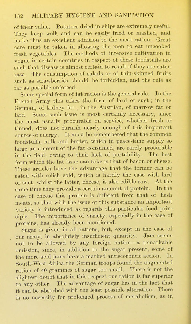 of their value. Potatoes dried in chips are extremely useful. They keep well', and can be easily fried or mashed, and make thus an excellent addition to the meat ration. Great care must be taken in allowing the men to eat uncooked fresh vegetables. The methods of intensive cultivation in vogue in certain countries in respect of these foodstuffs are such that disease is almost certain to result if they are eaten raw. The consumption of salads or of thin-skinned fruits such as strawberries should be forbidden, and the rule as far as possible enforced. Some special form of fat ration is the general rule. In the French Army this takes the form of lard or suet ; in the German, of kidney fat ; in the Austrian, of marrow fat or lard. Some such issue is most certainly necessary, since the meat usually procurable on service, whether fresh or tinned, does not furnish nearly enough of this important source of energy. It must be remembered that the common foodstuffs, milk and butter, which in peace-time supply so large an amount of the fat consumed, are rarely procurable in the field, owing to their lack of portabihty. The best form which the fat issue can take is that of bacon or cheese. These articles have the advantage that the former can be eaten with relish cold, which is hardly the case with lard or suet, whilst the latter, cheese, is also edible raw. At the same time they provide a certain amount of protein. In the case of cheese this protein is different from that of flesh meats, so that with the issue of this substance an important variety is introduced as regards this particular food prin- ciple. The importance of variety, especially m the case of proteins, has already been mentioned. Sugar is given in all rations, but, except in the case of our army, in absolutely insufficient quantity. Jam seems not to be allowed by any foreign nation—a remarkable omission, since, in addition to the sugar present, some of the more acid jams have a marked antiscorbiitic action. In South-West Africa the German troops found the augmented ration of 40 grammes of sugar too small. There is not the slightest doubt that in this respect our ration is far superior to any other. The advantage of sugar lies in the fact that it can be absorbed with the least possible alteration. There is no necessity for prolonged process of metabolism, as in