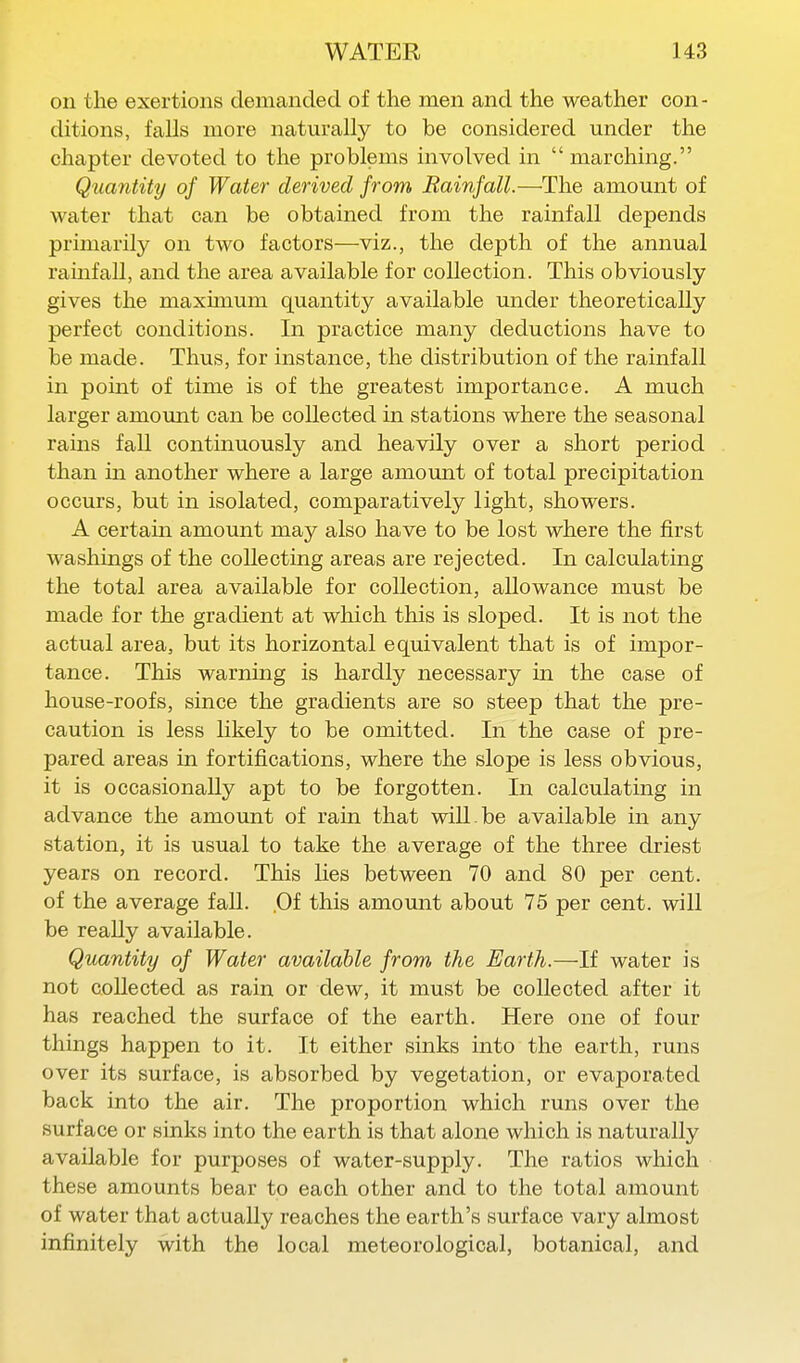 oil the exertions demanded of the men and the weather con- ditions, falls more naturally to be considered under the chapter devoted to the problems involved in  marching. Quantity of Water derived from Rainfall.—The amount of water that can be obtained from the rainfall depends primarily on two factors—viz., the depth of the annual ramfall, and the area available for collection. This obviously gives the maximum quantity available under theoretically perfect conditions. In practice many deductions have to be made. Thus, for instance, the distribution of the rainfall in point of time is of the greatest importance. A much larger amount can be collected in stations where the seasonal rams fall continuously and heavily over a short period than in another where a large amount of total precipitation occurs, but in isolated, comparatively light, showers. A certain amount may also have to be lost where the first washings of the collecting areas are rejected. In calculating the total area available for collection, allowance must be made for the gradient at which this is sloped. It is not the actual area, but its horizontal equivalent that is of impor- tance. This warning is hardly necessary m the case of house-roofs, since the gradients are so steep that the pre- caution is less likely to be omitted. In the case of pre- pared areas in fortifications, where the slope is less obvious, it is occasionally apt to be forgotten. In calculating in advance the amount of rain that will be available in any station, it is usual to take the average of the three driest years on record. This lies between 70 and 80 per cent, of the average fall. Of this amount about 76 per cent, will be really available. Quantity of Water available from the Earth.—If water is not collected as rain or dew, it must be collected after it has reached the surface of the earth. Here one of four things happen to it. It either sinks into the earth, runs over its surface, is absorbed by vegetation, or evaporated back into the air. The proportion which runs over the surface or sinks into the earth is that alone which is naturally available for purposes of water-supply. The ratios which these amounts bear to each other and to the total amount of water that actually reaches the earth's surface vary almost infinitely with the local meteorological, botanical, and