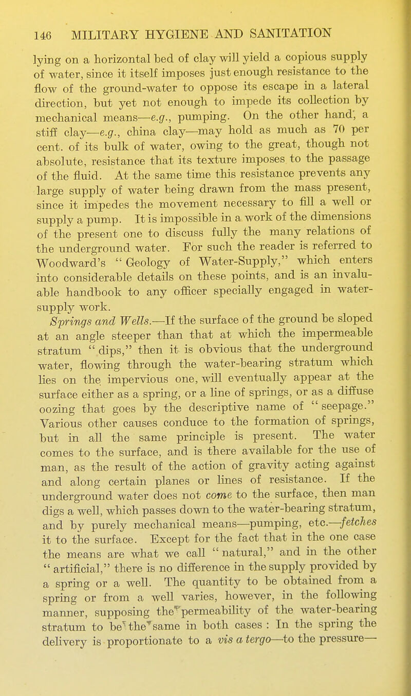 lying on a horizontal bed of clay will yield a copious supply of water, since it itself imposes just enough resistance to the flow of the groimd-water to oppose its escape in a lateral direction, hut yet not enough to impede its collection by mechanical means—e.g., pumping. On the other hand; a stiff clay—e.g., china clay—may hold as much as 70 per cent, of its bulk of water, owing to the great, though not absolute, resistance that its texture imposes to the passage of the fluid. At the same time this resistance prevents any large supply of water being drawn from the mass present, since it inipedes the movement necessary to fill a well or supply a pump. It is impossible in a work of the dimensions of the present one to discuss fully the many relations of the underground water. For such the reader is referred to Woodward's Geology of Water-Supply, which enters into considerable details on these points, and is an invalu- able handbook to any officer specially engaged in water- supply work. Springs and Wells.—li the surface of the ground be sloped at an angle steeper than that at which the impermeable stratum  dips, then it is obvious that the underground water, flowing through the water-bearing stratum which lies on the impervious one, will eventually appear at the surface either as a spring, or a line of springs, or as a diffuse oozing that goes by the descriptive name of seepage. Various other causes conduce to the formation of springs, but in all the same principle is present. The water comes to the surface, and is there available for the use of man, as the result of the action of gravity acting against and along certain planes or lines of resistance. If the underground water does not come to the surface, then man digs a well, which passes down to the water-bearing stratum, and by purely mechanical means—pumping, eta.—fetches it to the surface. Except for the fact that in the one case the means are what we call  natural, and in the other  artificial, there is no difference in the supply provided by a spring or a well. The quantity to be obtained from a spring or from a well varies, however, in the following manner, supposing the^'permeability of the water-bearing stratum to be^the^same in both cases : In the spring the deUvery is proportionate to a vis a tergo—to the pressure—