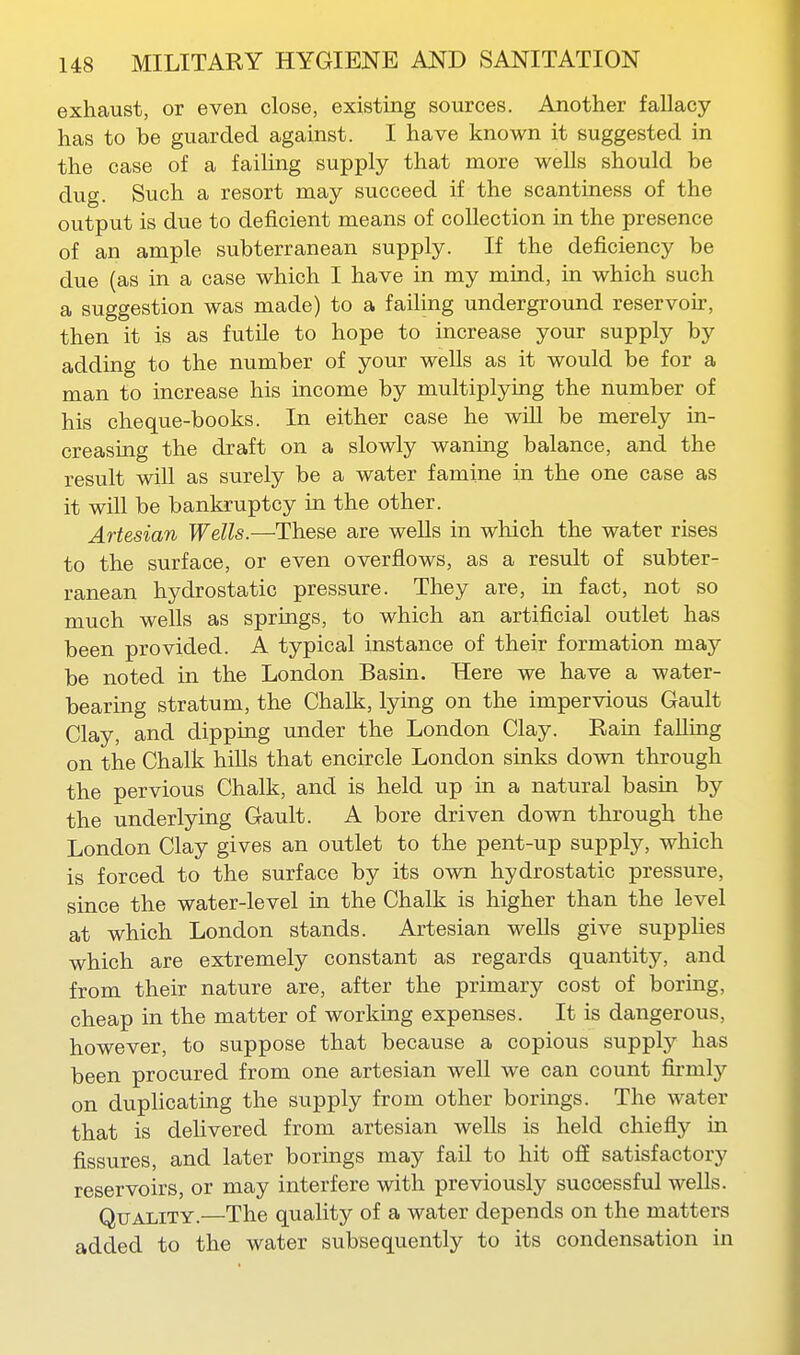 exhaust, or even close, existing sources. Another fallacy- has to be guarded against. I have known it suggested in the case of a failing supply that more wells should be dug. Such a resort may succeed if the scantiness of the output is due to deficient means of collection in the presence of an ample subterranean supply. If the deficiency be due (as in a case which I have in my mind, in which such a suggestion was made) to a failing underground reservoir, then it is as futile to hope to increase your supply by adding to the number of your wells as it would be for a man to increase his income by multiplying the number of his cheque-books. In either case he wiU be merely in- creasing the draft on a slowly waning balance, and the result will as surely be a water famine in the one case as it will be bankruptcy in the other. Artesian Wells.—These are wells in which the water rises to the surface, or even overflows, as a result of subter- ranean hydrostatic pressure. They are, in fact, not so much wells as springs, to which an artificial outlet has been provided. A typical instance of their formation may be noted in the London Basin. Here we have a water- bearing stratum, the Chalk, lying on the impervious Gault Clay, and dipping under the London Clay. Rain falling on the Chalk hills that encircle London sinks down through the pervious Chalk, and is held up in a natural basin by the underlying Gault. A bore driven down through the London Clay gives an outlet to the pent-up supply, which is forced to the surface by its own hydrostatic pressure, since the water-level in the Chalk is higher than the level at which London stands. Artesian wells give supplies which are extremely constant as regards quantity, and from their nature are, after the primary cost of boring, cheap in the matter of working expenses. It is dangerous, however, to suppose that because a copious supply has been procured from one artesian well we can count firmly on duplicating the supply from other borings. The water that is deHvered from artesian wells is held chiefly in fissures, and later borings may fail to hit off satisfactory reservoirs, or may interfere with previously successful wells. Quality.—The quality of a water depends on the matters added to the water subsequently to its condensation in