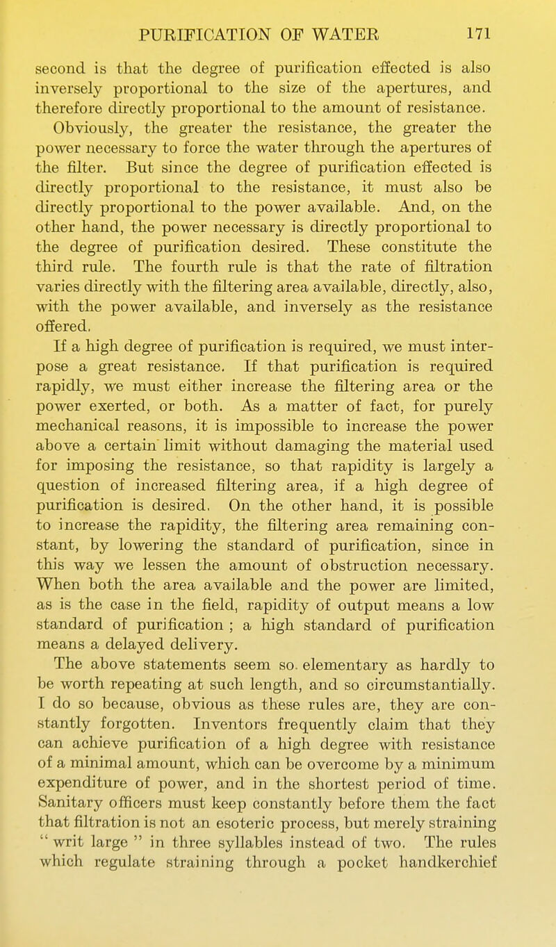 second is that the degree of purification effected is also inversely proportional to the size of the apertures, and therefore directly proportional to the amount of resistance. Obviously, the greater the resistance, the greater the power necessary to force the water through the apertures of the filter. But since the degree of purification effected is directly proportional to the resistance, it must also be directly proportional to the power available. And, on the other hand, the power necessary is directly proportional to the degree of purification desired. These constitute the third rule. The fourth rule is that the rate of filtration varies directly with the filtering area available, directly, also, with the power available, and inversely as the resistance offered, If a high degree of purification is required, we must inter- pose a great resistance. If that purification is required rapidly, we must either increase the filtering area or the power exerted, or both. As a matter of fact, for purely mechanical reasons, it is impossible to increase the power above a certain limit without damaging the material used for imposing the resistance, so that rapidity is largely a question of increased filtering area, if a high degree of purification is desired, On the other hand, it is possible to increase the rapidity, the filtering area remaining con- stant, by lowering the standard of purification, since in this way we lessen the amount of obstruction necessary. When both the area available and the power are limited, as is the case in the field, rapidity of output means a low standard of purification ; a high standard of purification means a delayed delivery. The above statements seem so. elementary as hardly to be worth repeating at such length, and so circumstantially. I do so because, obvious as these rules are, they are con- stantly forgotten. Inventors frequently claim that they can achieve purification of a high degree with resistance of a minimal amount, which can be overcome by a minimum expenditure of power, and in the shortest period of time. Sanitary officers must keep constantly before them the fact that filtration is not an esoteric process, but merely straining  writ large  in three syllables instead of two. The rules which regulate straining through a pocket handkerchief