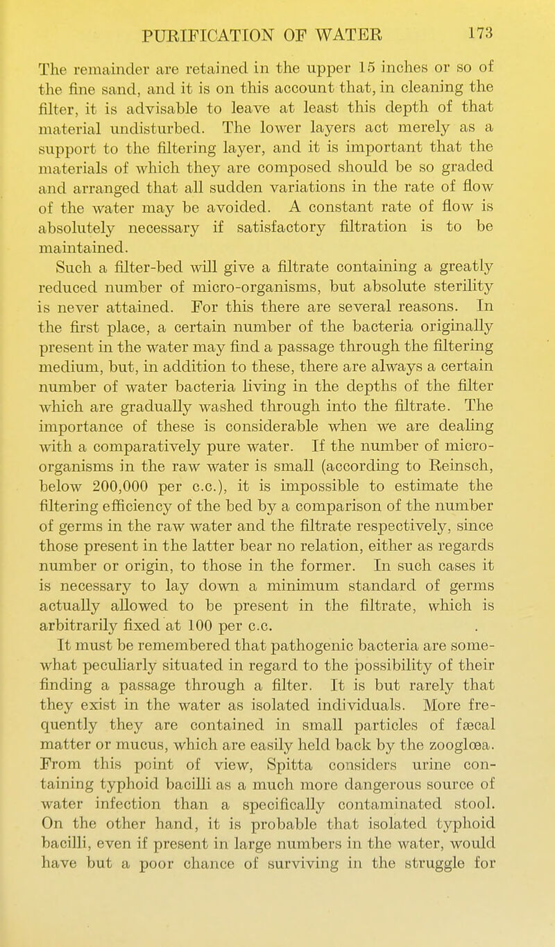 The remainder are retained in the upper 15 inches or so of the fine sand, and it is on this account that, in cleaning the filter, it is advisable to leave at least this depth of that material undisturbed. The lower layers act merely as a su.pport to the filtering layer, and it is important that the materials of which they are composed should be so graded and arranged that all sudden variations in the rate of flow of the water may be avoided. A constant rate of flow is absolutely necessary if satisfactory filtration is to be maintained. Such a filter-bed will give a filtrate containing a greatly reduced number of micro-organisms, but absolute sterility is never attained. For this there are several reasons. In the first place, a certain number of the bacteria originally present in the water may find a passage through the filtering medium, but, in addition to these, there are always a certain number of water bacteria Uving in the depths of the filter which are gradually washed through into the filtrate. The importance of these is considerable when we are deaHng with a comparatively pure water. If the number of micro- organisms in the raw water is small (according to Reinsch, below 200,000 per c.c), it is impossible to estimate the filtering efiiciency of the bed by a comparison of the number of germs in the raw water and the filtrate respectively, since those present in the latter bear no relation, either as regards number or origin, to those in the former. In such cases it is necessary to lay down a minimum standard of germs actually allowed to be present in the filtrate, which is arbitrarily fixed at 100 per c.c. It must be remembered that pathogenic bacteria are some- what peculiarly situated in regard to the possibility of their finding a passage through a filter. It is but rarely that they exist in the water as isolated individuals. More fre- quently they are contained in small particles of faecal matter or mucus, which are easily held back by the zoogloea. From this point of view, Spitta considers urine con- taining typhoid bacilli as a much more dangerous source of water infection than a specifically contaminated stool. On the other hand, it is probable that isolated typhoid bacilli, even if present in large numbers in the water, would have but a poor chance of surviving in the struggle for