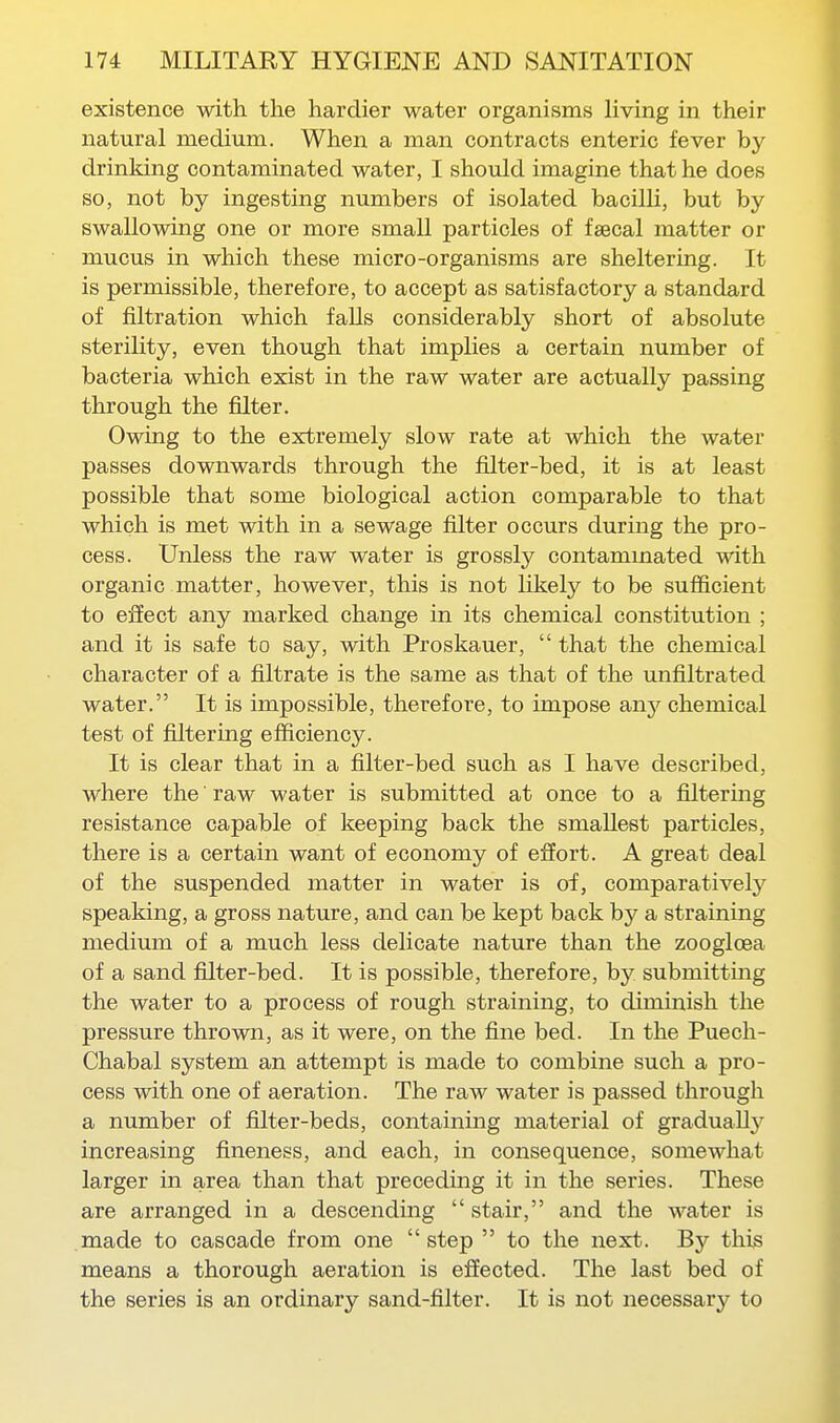 existence with the hardier water organisms living in their natural medium. When a man contracts enteric fever by drinking contaminated water, I should imagine that he does so, not by ingesting numbers of isolated bacilU, but by swallowing one or more small particles of fsecal matter or mucus in which these micro-organisms are sheltering. It is permissible, therefore, to accept as satisfactory a standard of filtration which faUs considerably short of absolute sterility, even though that implies a certain number of bacteria which exist in the raw water are actually passing through the filter. Owing to the extremely slow rate at which the water passes downwards through the filter-bed, it is at least possible that some biological action comparable to that which is met with in a sewage filter occurs during the pro- cess. Unless the raw water is grossly contammated with organic matter, however, this is not likely to be sufficient to effect any marked change in its chemical constitution ; and it is safe to say, with Proskauer,  that the chemical character of a filtrate is the same as that of the unfiltrated water. It is impossible, therefore, to impose any chemical test of filtering efficiency. It is clear that in a filter-bed such as I have described, where the raw water is submitted at once to a filtermg resistance capable of keeping back the smallest particles, there is a certain want of economy of effort. A great deal of the suspended matter in water is of, comparatively speaking, a gross nature, and can be kept back by a straining medium of a much less delicate nature than the zoogloea of a sand filter-bed. It is possible, therefore, by submitting the water to a process of rough straining, to diminish the pressure thrown, as it were, on the fine bed. In the Puech- Chabal system an attempt is made to combine such a pro- cess with one of aeration. The raw water is passed through a number of filter-beds, containing material of gradually increasing fineness, and each, in consequence, somewhat larger in area than that preceding it in the series. These are arranged in a descending  stair, and the water is made to cascade from one  step  to the next. By this means a thorough aeration is effected. The last bed of the series is an ordinary sand-filter. It is not necessary to