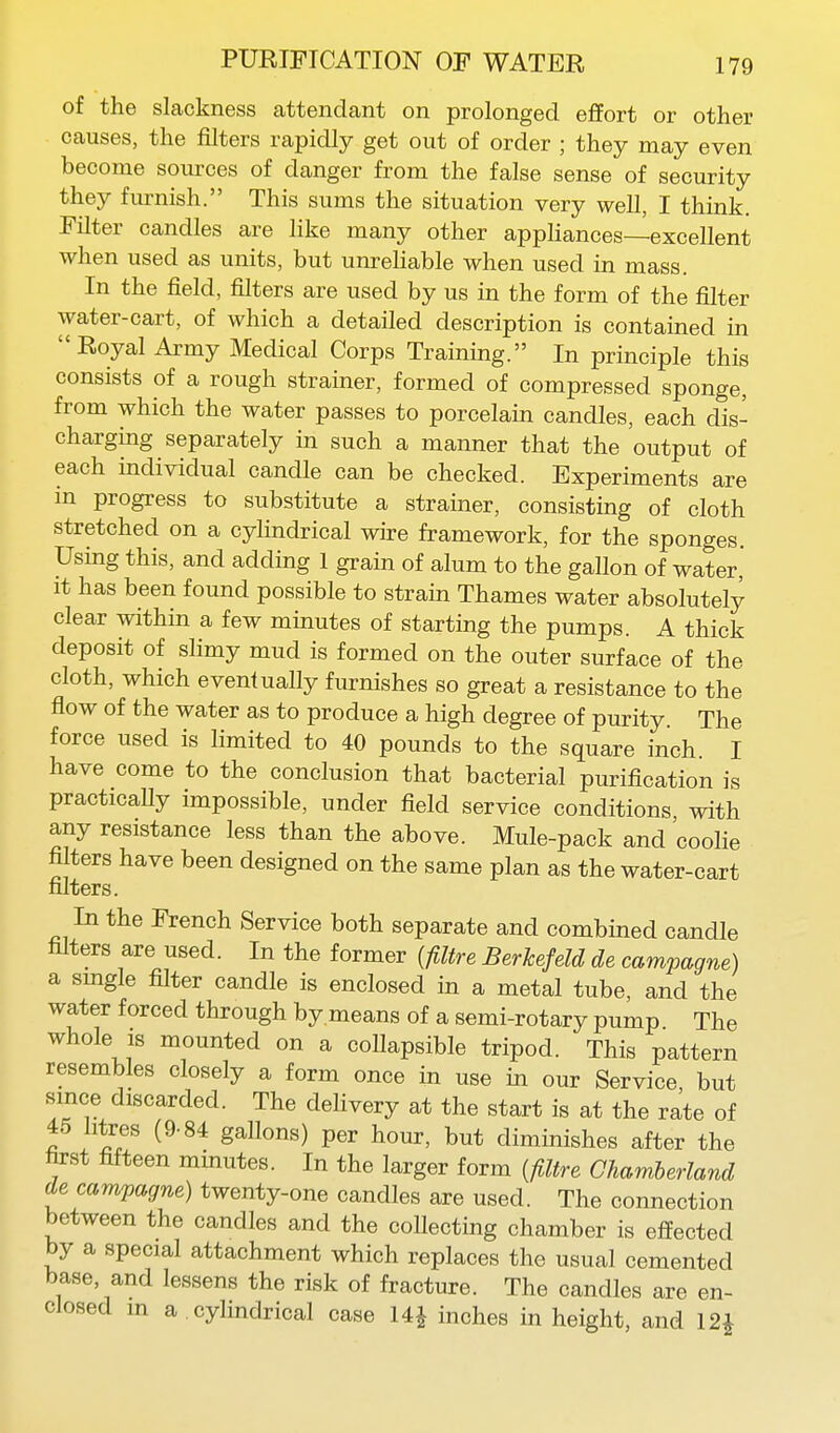 of the slackness attendant on prolonged effort or other causes, the filters rapidly get out of order ; they may even become sources of danger from the false sense of security they furnish. This sums the situation very well, I think. Filter candles are like many other appliances—excellent when used as units, but unreliable when used in mass. In the field, filters are used by us in the form of the filter water-cart, of which a detailed description is contained in Royal Army Medical Corps Training. In principle this consists of a rough strainer, formed of compressed sponge, from which the water passes to porcelain candles, each dis- charging separately in such a manner that the output of each individual candle can be checked. Experiments are in progress to substitute a strainer, consisting of cloth stretched on a cylindrical wire framework, for the sponges. Using this, and adding 1 grain of alum to the gaUon of water, It has been found possible to strain Thames water absolutely clear within a few minutes of starting the pumps. A thick deposit of slimy mud is formed on the outer surface of the cloth, which eventually furnishes so great a resistance to the flow of the water as to produce a high degree of purity. The force used is limited to 40 pounds to the square inch. I have come to the conclusion that bacterial purification is practicaUy impossible, under field service conditions, with any resistance less than the above. Mule-pack and coolie filters have been designed on the same plan as the water-cart filters. In the French Service both separate and combined candle filters are used. In the former {filtre Berkefdd de campagne) a smgle filter candle is enclosed in a metal tube, and the water forced through by means of a semi-rotary pump The whole is mounted on a collapsible tripod. This pattern resembles closely a form once in use in our Service, but since discarded. The delivery at the start is at the rate of 45 litres (9-84 gallons) per hour, but diminishes after the first fifteen minutes. In the larger form [filtre Chamherland de campagne) twenty-one candles are used. The connection between the candles and the collecting chamber is effected by a special attachment which replaces the usual cemented base, and lessens the risk of fracture. The candles are en- closed in a . cylindrical case 14^ inches in height, and 12^