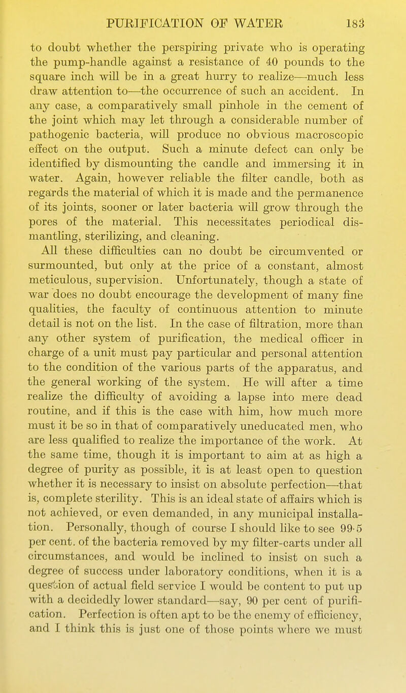 to doubt whether the perspiring private who is operating the pump-handle against a resistance of 40 pounds to the square inch will be in a great hurry to realize—much less draw attention to—the occurrence of such an accident. In any case, a comparatively small pinhole in the cement of the joint which may let through a considerable number of pathogenic bacteria, will produce no obvious macroscopic effect on the output. Such a minute defect can only be identified by dismounting the candle and immersing it in water. Again, however reliable the filter candle, both as regards the material of which it is made and the permanence of its joints, sooner or later bacteria will grow through the pores of the material. This necessitates periodical dis- mantling, sterilizing, and cleaning. AH these difficulties can no doubt be circumvented or surmounted, but only at the price of a constant, almost meticulous, supervision. Unfortunately, though a state of war does no doubt encourage the development of many fine qualities, the faculty of continuous attention to minute detail is not on the list. In the case of filtration, more than any other system of purification, the medical officer in charge of a unit must pay particular and personal attention to the condition of the various parts of the apparatus, and the general working of the system. He wiU after a time realize the difficulty of avoiding a lapse into mere dead routine, and if this is the case with him, how much more must it be so in that of comparatively uneducated men, who are less qualified to realize the importance of the work. At the same time, though it is important to aim at as high a degree of purity as possible, it is at least open to question whether it is necessary to insist on absolute perfection—that is, complete sterility. This is an ideal state of affairs which is not achieved, or even demanded, in any municipal installa- tion. Personally, though of course I should like to see 99-5 per cent, of the bacteria removed by my filter-carts under all circumstances, and would be inclined to insist on such a degree of success under laboratory conditions, when it is a quefe't.ion of actual field service I would be content to put up with a decidedly lower standard—say, 90 per cent of purifi- cation. Perfection is often apt to be the enemy of efficiency, and I think this is just one of those points where we must