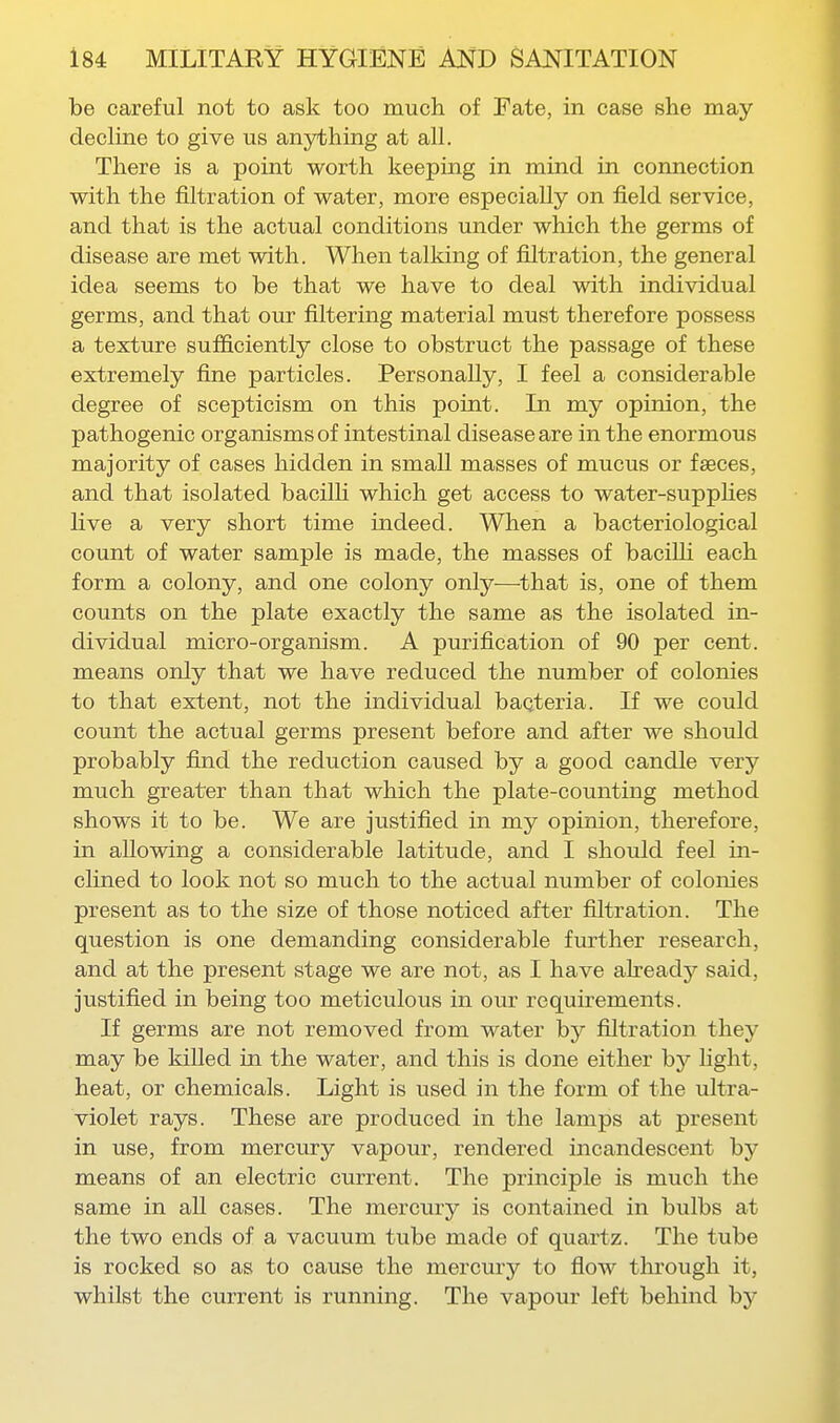 be careful not to ask too much of Fate, in case she may decline to give us anything at all. There is a point worth keeping in mind in connection with the filtration of water, more especially on field service, and that is the actual conditions under which the germs of disease are met with. When talking of filtration, the general idea seems to be that we have to deal with individual germs, and that our filtering material must therefore possess a texture sufficiently close to obstruct the passage of these extremely fine particles. Personally, I feel a considerable degree of scepticism on this point. In my opinion, the pathogenic organisms of intestinal disease are in the enormous majority of cases hidden in small masses of mucus or faeces, and that isolated bacilli which get access to water-supphes live a very short time indeed. When a bacteriological count of water sample is made, the masses of bacilli each form a colony, and one colony only—that is, one of them counts on the plate exactly the same as the isolated in- dividual micro-organism. A purification of 90 per cent, means only that we have reduced the number of colonies to that extent, not the individual baQteria. If we could count the actual germs present before and after we should probably find the reduction caused by a good candle very much greater than that which the plate-counting method shows it to be. We are justified in my opinion, therefore, in allowing a considerable latitude, and I should feel in- clined to look not so much to the actual number of colonies present as to the size of those noticed after filtration. The question is one demanding considerable further research, and at the present stage we are not, as I have already said, justified in being too meticulous in our requirements. If germs are not removed from water by filtration they may be killed in the water, and this is done either by light, heat, or chemicals. Light is used in the form of the ultra- violet rays. These are produced in the lamps at present in use, from mercury vapour, rendered incandescent by means of an electric current. The principle is much the same in all cases. The mercury is contained in bulbs at the two ends of a vacuum tube made of quartz. The tube is rocked so as to cause the mercury to flow through it, whilst the current is running. The vapour left behind by
