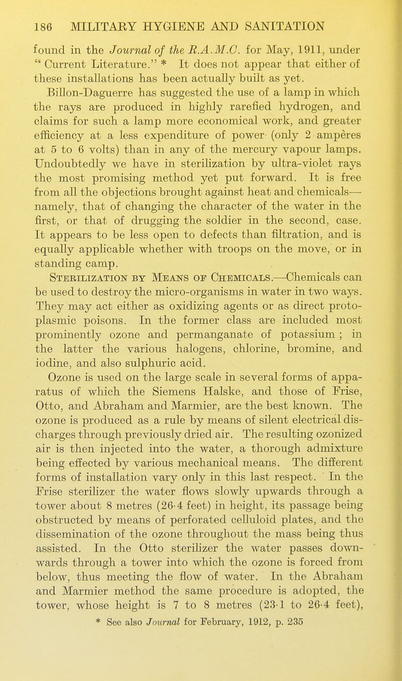 found in the Journal of the R.A.M.C. for May, 1911, under  Current Literature. * It does not appear that either of these installations has been actually built as yet. Billon-Daguerre has suggested the use of a lamp in which the rays are produced in highly rarefied hydrogen, and claims for such a lamp more economical work, and greater efficiency at a less expenditure of power (only 2 amperes at 5 to 6 volts) than in any of the mercury vapour lamps. Undoubtedly we have in sterihzation by ultra-violet rays the most promising method yet put forward. It is free from all the objections brought against heat and chemicals— namely, that of changing the character of the water in the first, or that of drugging the soldier in the second, case. It appears to be less open to defects than filtration, and is equally appHcable whether with troops on the move, or in standing camp. Sterilization by Means of Chemicals.—-Chemicals can be used to destroy the micro-organisms in water in two ways. They may act either as oxidizing agents or as direct proto- plasmic poisons. In the former class are included most prominently ozone and permanganate of potassium ; in the latter the various halogens, chlorine, bromine, and iodine, and also sulphuric acid. Ozone is used on the large scale in several forms of appa- ratus of which the Siemens Halske, and those of Frise, Otto, and Abraham and Marmier, are the best known. The ozone is produced as a rule by means of silent electrical dis- charges through previously dried air. The resulting ozonized air is then injected into the water, a thorough admixture being effected by various mechanical means. The different forms of installation vary only in this last respect. In the Frise sterihzer the water flows slowly upwards through a tower about 8 metres (26-4 feet) in height, its passage being obstructed by means of perforated celluloid plates, and the dissemination of the ozone throughout the mass being thus assisted. In the Otto sterilizer the water passes down- wards through a tower into which the ozone is forced from below, thus meeting the flow of water. In the Abraham and Marmier method the same procedure is adopted, the tower, whose height is 7 to 8 metres (23-1 to 26-4: feet), * See also Journal for February, 1912, p. 235