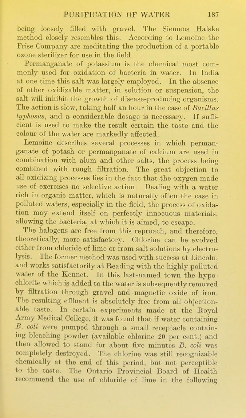 being loosely fiUed with gravel. The Siemens Halske method closely resembles this. According to Lemoine the Frise Company are meditating the production of a portable ozone sterilizer for use in the field. Permanganate of potassium is the chemical most com- monty used for oxidation of bacteria in water. In India at one time this salt was largely employed. In the absence of other oxidizable matter, in solution or suspension, the salt wiU inhibit the growth of disease-producing organisms. The action is slow, taking half an hour in the case of Bacillus typhosus, and a considerable dosage is necessary. If sufii- cient is used to make the result certain the taste and the colour of the water are markedly aSected. Lemoine describes several processes in which perman- ganate of potash or permanganate of calcium are used in combination with alum and other salts, the process being combined with rough filtration. The great objection to aU oxidizing processes lies in the fact that the oxygen made use of exercises no selective action. Dealing with a water rich in organic matter, which is naturally often the case in polluted waters, especially in the field, the process of oxida- tion may extend itself on perfectly innocuous materials, allowing the bacteria, at which it is aimed, to escape. The halogens are free from this reproach, and therefore, theoretically, more satisfactory. Chlorine can be evolved either from chloride of lime or from salt solutions by electro- lysis. The former method was used with success at Lincoln, and works satisfactorily at Reading with the highly polluted water of the Kennet. In this last-named town the hypo- chlorite which is added to the water is subsequently removed by filtration through gravel and magnetic oxide of iron. The resulting effluent is absolutely free from all objection- able taste. In certain experiments made at the Royal Army Medical College, it was found that if water containing B. coli were pumped through a small receptacle contain- ing bleaching powder (available chlorine 20 per cent.) and then allowed to stand for about five minutes B. coli was completely destroyed. The chlorine was still recognizable chemically at the end of this period, but not perceptible to the taste. The Ontario Provincial Board of Health recommend the use of chloride of lime in the following