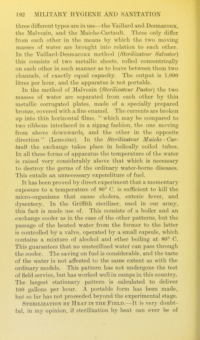 three different types are in use—the Vaillard and Desmaroux, the Malvezin, and the Maiche-Cartault. These only differ from each other in the means by which the two moving masses of water are brought into relation to each other. In the Vaillard-Desmaroux method {Sterilizateur Salvator) this consists of two metallic sheets, rolled concentrically on each other in such manner as to leave between them two channels, of exactly equal capacity. The output is 1,000 litres per hour, and the apparatus is not portable. In the method of Malvezin {Sterilizateur Pastor) the two masses of water are separated from each other by thin metalHc corrugated plates, made of a specially prepared bronze, covered with a fine enamel. The currents are broken up into thin horizontal films,  which may be compared to two ribbons interlaced in a zigzag fashion, the one moving from above downwards, and the other in the opposite direction (Lemoine). In the Sterilizateur Maiche-Car- tault the exchange takes place in hehcally coiled tubes. In all these forms of apparatus the temperature of the water is raised very considerably above that which is necessary to destroy the germs of the ordinary water-borne diseases. This entails an unnecessary expenditure of fuel. It has been proved by direct experiment that a momentary exposure to a temperature of 80° C. is sufficient to kiU the micro-organisms that cause cholera, enteric fever, and dysentery. In the Griffith steriHzer, used in om: army, this fact is made use of. This consists of a boiler and an exchange cooler as in the case of the other patterns, but the passage of the heated water from the former to the latter is controlled by a valve, operated by a small capsule, which contains a mixture of alcohol and ether boiHng at 80° C. This guarantees that no unsterihzed water can pass through the cooler. The saving on fuel is considerable, and the taste of the water is not affected to the same extent as with the ordinary models. This pattern has not undergone the test of field service, but has worked well in camps in this country. The largest stationary pattern is calculated to deliver 100 gallons per hour. A portable form has been made, but so far has not proceeded beyond the experimental stage. Sterilization by Heat in the Field.—It is very doubt- ful, in my opinion, if sterilization by heat can ever be of