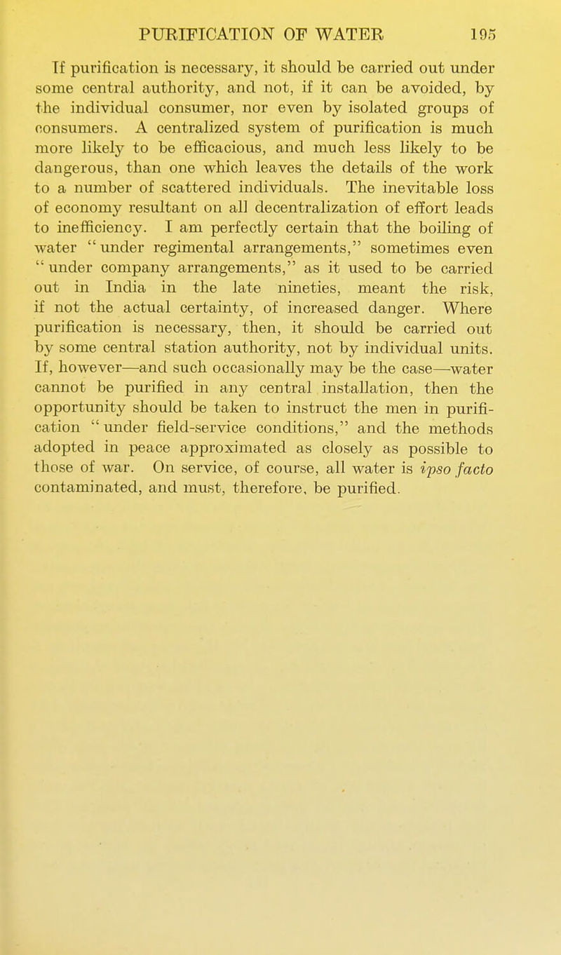 If purification is necessary, it should be carried out under some central authority, and not, if it can be avoided, by the individual consumer, nor even by isolated groups of consumers. A centralized system of purification is much more likely to be efficacious, and much less likely to be dangerous, than one which leaves the details of the work to a number of scattered individuals. The inevitable loss of economy resultant on all decentralization of effort leads to inefficiency. I am perfectly certain that the boiling of water under regimental arrangements, sometimes even under company arrangements, as it used to be carried out in India in the late nineties, meant the risk, if not the actual certainty, of increased danger. Where purification is necessary, then, it should be carried out by some central station authority, not by individual units. If, however—and such occasionally may be the case—water cannot be purified in any central installation, then the opportunity should be taken to instruct the men in purifi- cation under field-service conditions, and the methods adopted in peace approximated as closely as possible to those of war. On service, of course, all water is ipso facto contaminated, and must, therefore, be purified.