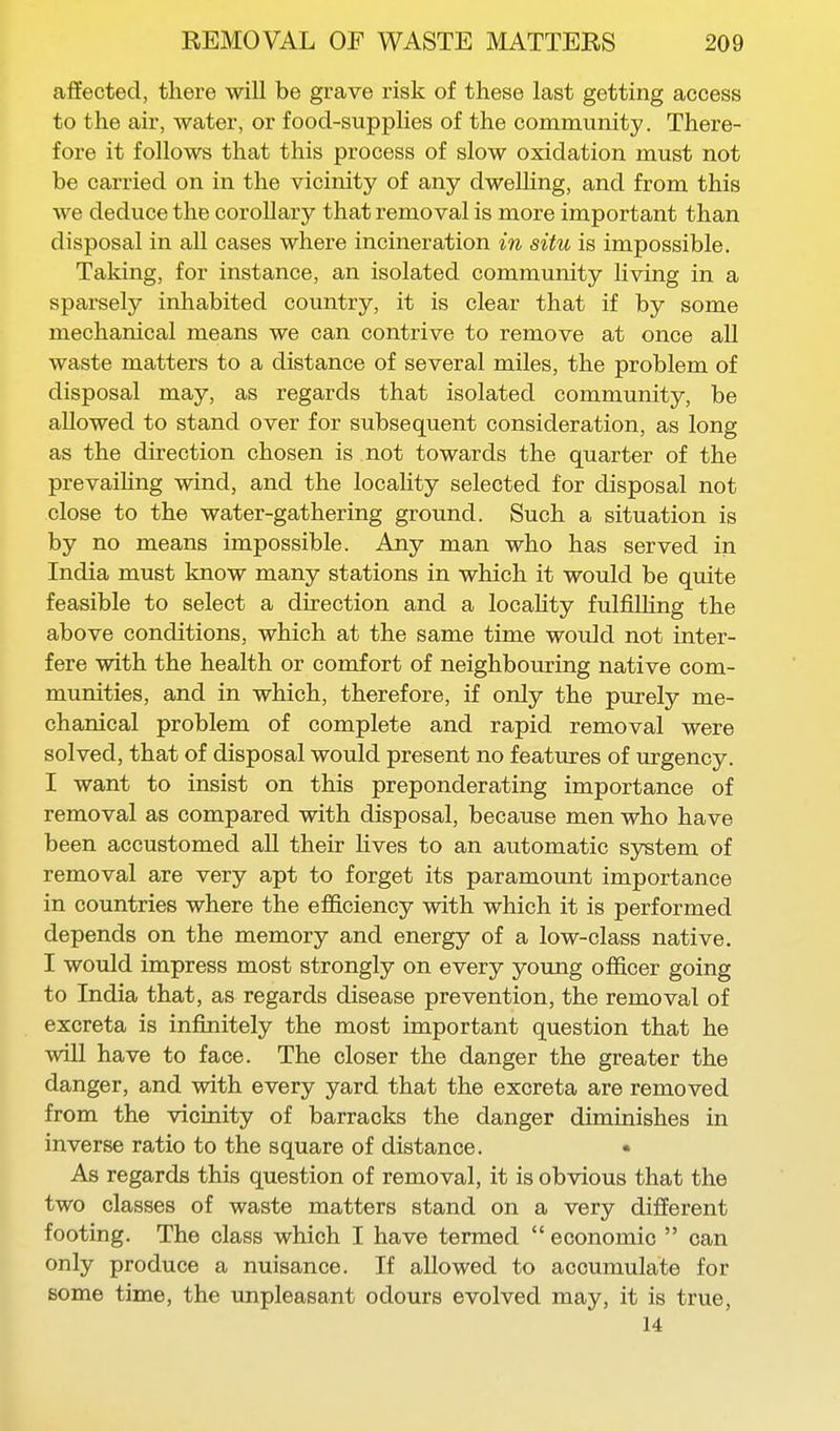 affected, there will be grave risk of these last getting access to the air, water, or food-supplies of the community. There- fore it follows that this process of slow oxidation must not be carried on in the vicinity of any dwelling, and from this we deduce the coroUary that removal is more important than disposal in all cases where incineration in situ is impossible. Taking, for instance, an isolated community living in a sparsely inhabited country, it is clear that if by some mechanical means we can contrive to remove at once all waste matters to a distance of several miles, the problem of disposal may, as regards that isolated community, be allowed to stand over for subsequent consideration, as long as the direction chosen is not towards the quarter of the prevaihng wind, and the locality selected for disposal not close to the water-gathering ground. Such a situation is by no means impossible. Any man who has served in India must know many stations in which it would be quite feasible to select a direction and a locaHty fulfilling the above conditions, which at the same time would not inter- fere with the health or comfort of neighbouring native com- munities, and in which, therefore, if only the purely me- chanical problem of complete and rapid removal were solved, that of disposal would present no features of urgency. I want to insist on this preponderating importance of removal as compared with disposal, because men who have been accustomed all their lives to an automatic system of removal are very apt to forget its paramount importance in countries where the efficiency with which it is performed depends on the memory and energy of a low-class native. I would impress most strongly on every young officer going to India that, as regards disease prevention, the removal of excreta is infinitely the most important question that he will have to face. The closer the danger the greater the danger, and with every yard that the excreta are removed from the vicinity of barracks the danger diminishes in inverse ratio to the square of distance. • As regards this question of removal, it is obvious that the two classes of waste matters stand on a very different footing. The class which I have termed  economic  can only produce a nuisance. If allowed to accumulate for some time, the unpleasant odours evolved may, it is true, 14