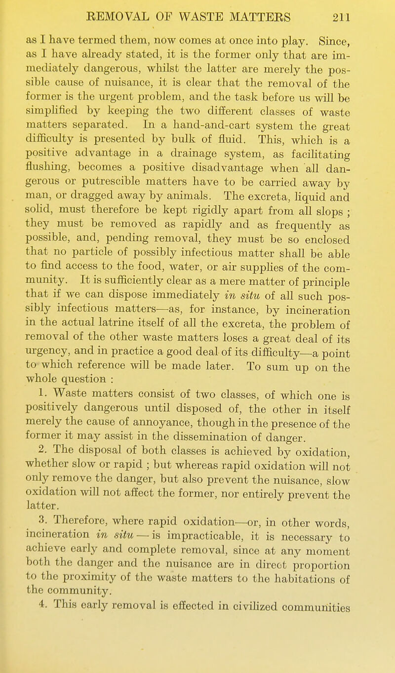 as I have termed them, now comes at once into play. Since, as I have akeacly stated, it is the former only that are im- mediately dangerous, whilst the latter are merely the pos- sible cause of nuisance, it is clear that the removal of the former is the urgent problem, and the task before us will be simphfied by keeping the two different classes of waste matters separated. In a hand-and-cart system the great difficulty is presented by bulk of fluid. This, which is a positive advantage in a drainage system, as facihtating flushing, becomes a positive disadvantage when all dan- gerous or putrescible matters have to be carried away by man, or di-agged away by animals. The excreta, Hquid and sohd, must therefore be kept rigidly apart from all slops ; they must be removed as rapidly and as frequently as possible, and, pending removal, they must be so enclosed that no particle of possibly infectious matter shall be able to find access to the food, water, or air supphes of the com- munity. It is sufficiently clear as a mere matter of principle that if we can dispose immediately in situ of aU such pos- sibly infectious matters—as, for instance, by incineration in the actual latrine itself of all the excreta, the problem of removal of the other waste matters loses a great deal of its urgency, and in practice a good deal of its difficulty—a point to which reference will be made later. To sum up on the whole question : 1. Waste matters consist of two classes, of which one is positively dangerous until disposed of, the other in itself merely the cause of annoyance, though in the presence of the former it may assist in the dissemination of danger. 2. The disposal of both classes is achieved by oxidation, whether slow or rapid ; but whereas rapid oxidation will not only remove the danger, but also prevent the nuisance, slow oxidation will not affect the former, nor entirely prevent the latter. 3. Therefore, where rapid oxidation—or, in other words, incineration in situ — is impracticable, it is necessary to achieve early and complete removal, since at any moment both the danger and the nuisance are in direct proportion to the proximity of the waste matters to the habitations of the community. 4. This early removal is effected in civihzed communities