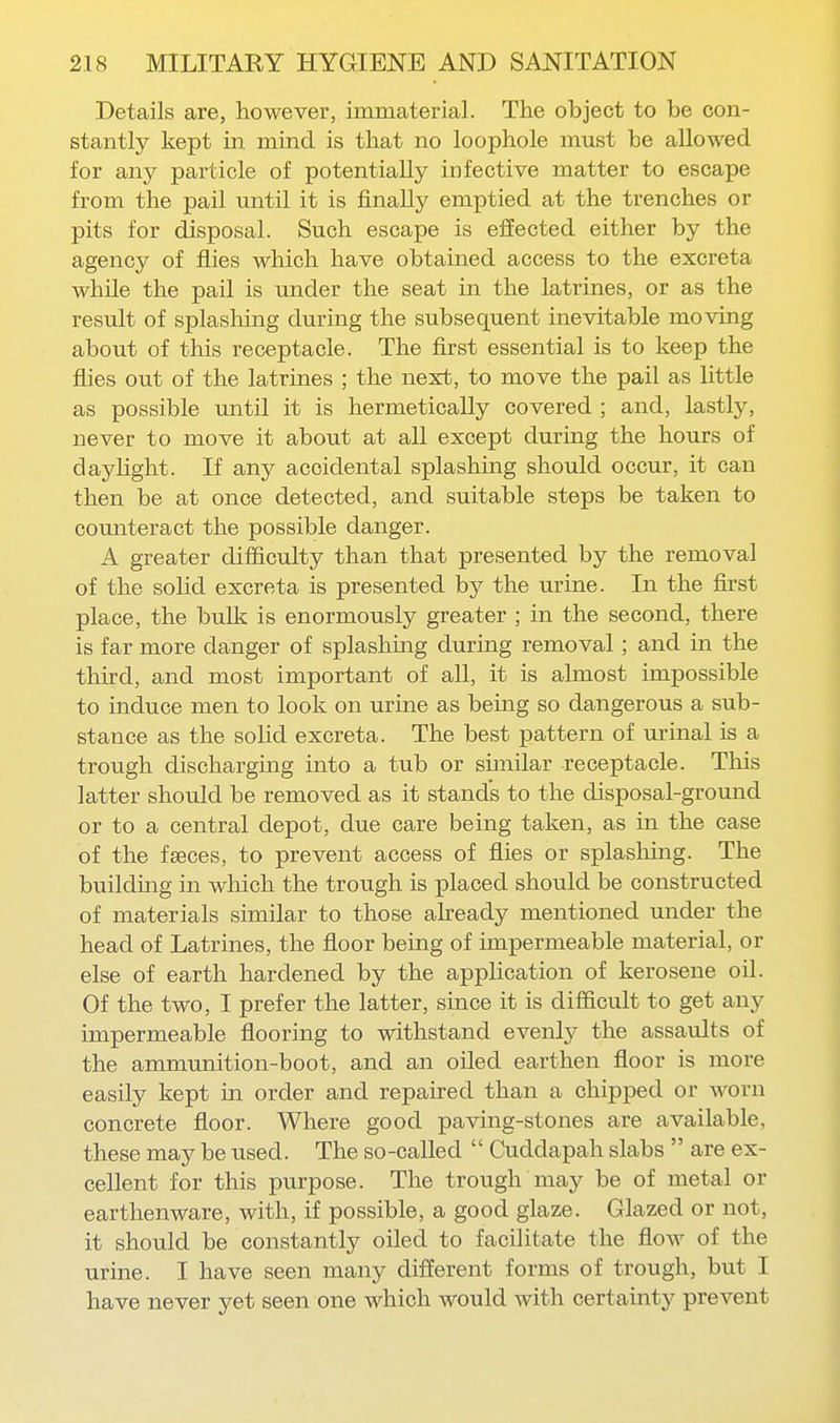 Details are, however, immaterial. The object to be con- stantly kept in mind is that no loophole must be allowed for any particle of potentially infective matter to escape from the pail until it is finally emptied at the trenches or pits for disposal. Such escape is effected either by the agency of flies which have obtained access to the excreta while the pail is under the seat in the latrines, or as the result of splashing during the subsequent inevitable moving about of this receptacle. The first essential is to keep the flies out of the latrines ; the next, to move the pail as little as possible until it is hermetically covered ; and, lastly, never to move it about at all except during the hours of daylight. If any accidental splashing should occur, it can then be at once detected, and suitable steps be taken to counteract the possible danger. A greater difiiculty than that presented by the removal of the solid excreta is presented by the urine. In the first place, the bulk is enormously greater ; in the second, there is far more danger of splashing during removal; and in the third, and most important of all, it is almost impossible to induce men to look on urine as being so dangerous a sub- stance as the solid excreta. The best pattern of urinal is a trough discharging into a tub or similar receptacle. This latter should be removed as it stands to the disposal-ground or to a central depot, due care being taken, as in the case of the faeces, to prevent access of flies or splashing. The buildmg in which the trough is placed should be constructed of materials similar to those aheady mentioned under the head of Latrines, the floor being of impermeable material, or else of earth hardened by the application of kerosene oil. Of the two, I prefer the latter, since it is difficult to get any impermeable flooring to withstand evenly the assaults of the ammunition-boot, and an oiled earthen floor is more easily kept in order and repaired than a chipped or worn concrete floor. Where good paving-stones are available, these may be used. The so-called  Cuddapah slabs  are ex- cellent for this purpose. The trough may be of metal or earthenware, with, if possible, a good glaze. Glazed or not, it should be constantly oiled to facilitate the flow of the urine. I have seen many different forms of trough, but I have never yet seen one which would with certainty prevent