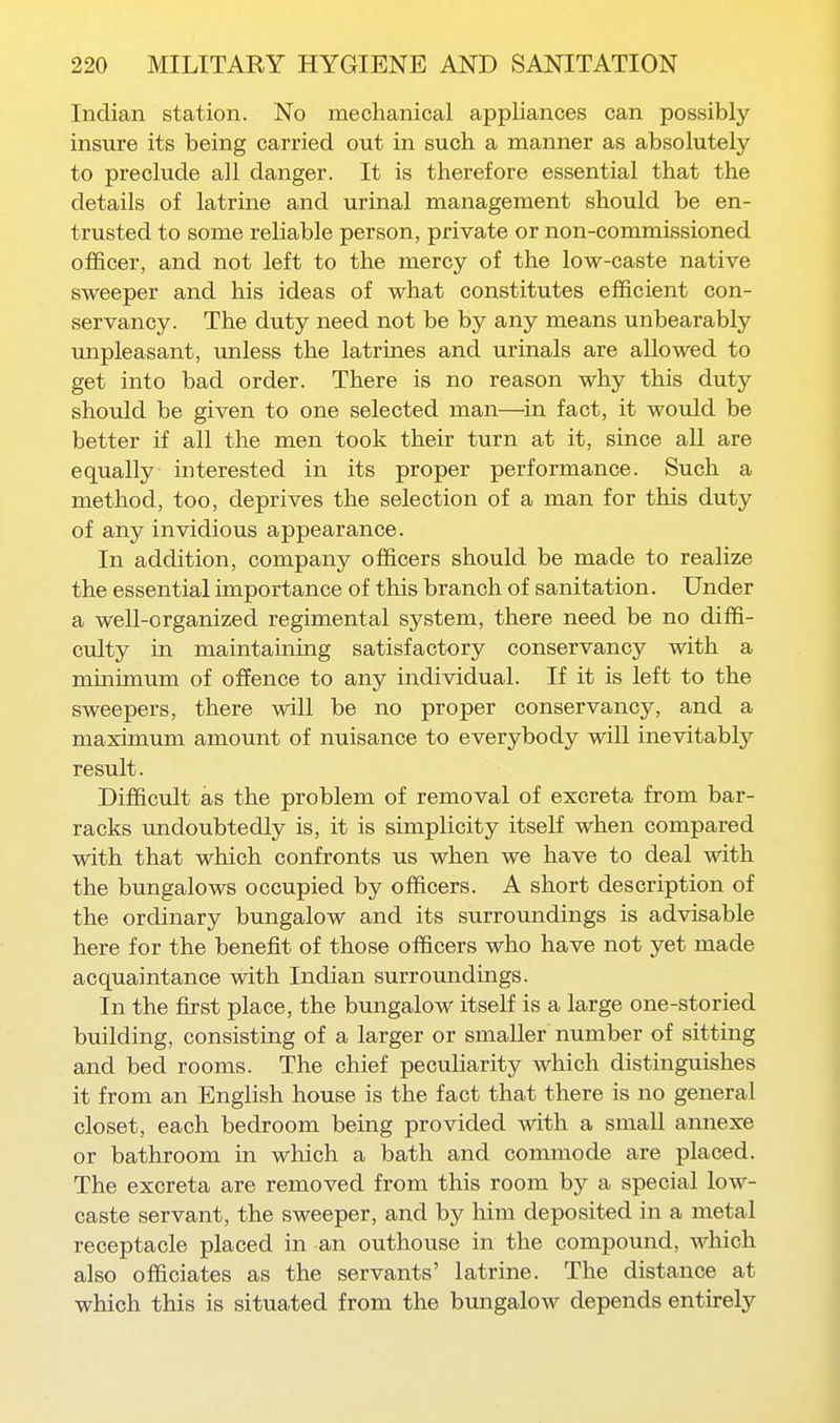 Indian station. No mechanical appliances can possibly insure its being carried out in such a manner as absolutely to preclude all danger. It is therefore essential that the details of latrine and urinal management should be en- trusted to some reliable person, private or non-commissioned officer, and not left to the mercy of the low-caste native sweeper and his ideas of what constitutes efficient con- servancy. The duty need not be by any means unbearably unpleasant, unless the latrines and urinals are allowed to get into bad order. There is no reason why this duty should be given to one selected man—in fact, it would be better if all the men took their turn at it, since all are equally interested in its proper performance. Such a method, too, deprives the selection of a man for this duty of any invidious appearance. In addition, company officers should be made to realize the essential importance of this branch of sanitation. Under a well-organized regimental system, there need be no diffi- culty in maintaining satisfactory conservancy with a minimum of ofience to any individual. If it is left to the sweepers, there will be no proper conservancy, and a maximum amount of nuisance to everybody will inevitably result. Difficult as the problem of removal of excreta from bar- racks undoubtedly is, it is simplicity itself when compared with that which confronts us when we have to deal with the bungalows occupied by officers. A short description of the ordinary bungalow and its surroundings is advisable here for the benefit of those officers who have not yet made acquaintance with Indian surroundings. In the first place, the bungalow itself is a large one-storied building, consisting of a larger or smaller number of sitting and bed rooms. The chief peculiarity which distinguishes it from an English house is the fact that there is no general closet, each bedroom being provided with a smaU annexe or bathroom in which a bath and commode are placed. The excreta are removed from this room by a special low- caste servant, the sweeper, and by him deposited in a metal receptacle placed in an outhouse in the compound, which also officiates as the servants' latrine. The distance at which this is situated from the bungalow depends entirely
