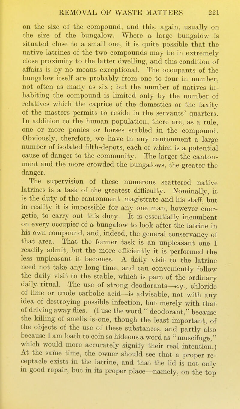 on the size of the compound, and this, again, usually on the size of the bungalow. Where a large bungaloAV is situated close to a small one, it is quite possible that the native latrines of the two compounds may be in extremely close proximity to the latter dwelling, and this condition of affairs is by no means exceptional. The occupants of the bungalow itself are probably from one to four in number, not often as many as six ; but the number of natives in- habiting the compound is limited only by the number of relatives which the caprice of the domestics or the laxity of the masters permits to reside in the servants' quarters. In addition to the human population, there are, as a rule, one or more ponies or horses stabled in the compound. Obviously, therefore, we have in any cantonment a large number of isolated filth-depots, each of which is a potential cause of danger to the community. The larger the canton- ment and the more crowded the bungalows, the greater the danger. The supervision of these numerous scattered native latrines is a task of the greatest difficulty. Nominally, it is the duty of the cantonment magistrate and his staff, but in reality it is impossible for any one man, however ener- getic, to carry out this duty. It is essentially incumbent on every occupier of a bungalow to look after the latrine in his own compound, and, indeed, the general conservancy of that area. That the former task is an unpleasant one I readily admit, but the more efficiently it is performed the less unpleasant it becomes. A daily visit to the latrine need not take any long time, and can conveniently follow the daily visit to the stable, which is part of the ordinary daily ritual. The use of strong deodorants—e.g^., chloride of lime or crude carbolic acid—is advisable, not with any idea of destroying possible infection, but merely with that of driving away flies. (I use the word  deodorant, because the killing of smells is one, though the least important, of the objects of the use of these substances, and partly also because I am loath to coin so hideous a word as  muscifuge, which would more accurately signify their real intention.) At the same time, the owner should see that a proper re- ceptacle exists in the latrine, and that the Hd is not only in good repair, but in its proper place—namely, on the top