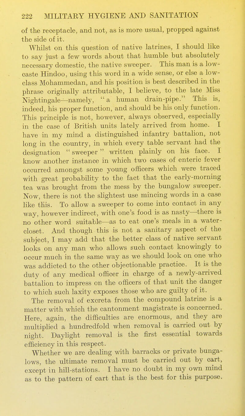 of the receptacle, and not, as is more usual, propped against the side of it. Whilst on this question of native latrines, I should like to say just a few words about that humble but absolutely- necessary domestic, the native sweeper. This man is a low- caste Hindoo, using this word in a wide sense, or else a low- class Mohammedan, and his position is best described in the phrase origmally attributable, I believe, to the late Miss Nightingale—namely, a human drain-pipe. This is, indeed, his proper function, and should be his only function. This principle is not, however, always observed, especially in the case of British units lately arrived from home. I have in my mind a distinguished infantry battalion, not long in the country, in which every table servant had the designation  sweeper  written plainly on his face. I know another instance in which two cases of enteric fever occurred amongst some young officers which were traced with great probability to the fact that the early-morning tea was brought from the mess by the bungalow sweeper. Now, there is not the slightest use mincing words in a case like this. To allow a sweeper to come into contact in any way, however indirect, with one's food is as nasty—there is no other word suitable—as to eat one's meals ui a water- closet. And though this is not a sanitary aspect of the subject, I may add that the better class of native servant looks on any man who allows such contact knowingly to occur much in the same way as we should look on one who was addicted to the other objectionable practice. It is the duty of any medical officer in charge of a newly-arrived battalion to impress on the officers of that unit the danger to which such laxity exposes those who are guilty of it. The removal of excreta from the compound latrine is a matter with which the cantonment magistrate is concerned. Here, again, the difficulties are enormous, and they are multiplied a hundredfold when removal is carried out by night. Daylight removal is the first essexitial towards efficiency in this respect. Whether we are dealing with barracks or private bunga- lows, the ultimate removal must be carried out by cart, except in hill-stations. I have no doubt in my own mind as to the pattern of cart that is the best for this purpose.
