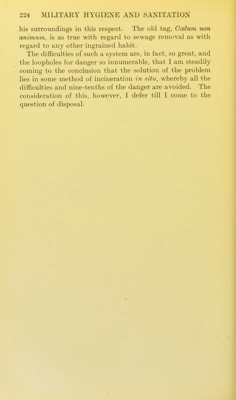 his surroundings in this respect. The old tag, Goslum non animum, is as true with regard to sewage removal as with regard to any other ingrained habit. The difficulties of such a system are, in fact, so great, and the loopholes for danger so innumerable, that I am steadily coming to the conclusion that the solution of the problem lies in some method of incineration in situ, whereby all the difficulties and nine-tenths of the danger are avoided. The consideration of this, however, I defer till I come to the question of disposal.