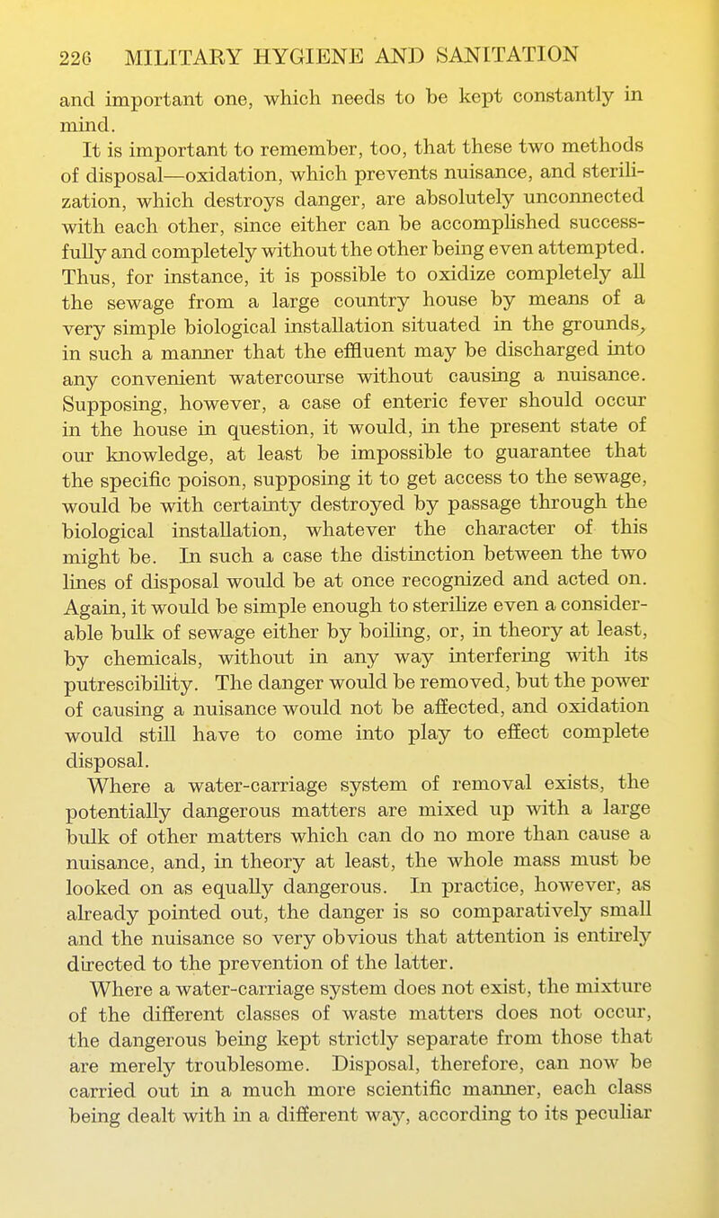 and important one, which needs to be kept constantly in mind. It is important to remember, too, that these two methods of disposal—oxidation, which prevents nuisance, and steriU- zation, which destroys danger, are absolutely unconnected with each other, since either can be accompHshed success- fully and completely without the other being even attempted. Thus, for instance, it is possible to oxidize completely all the sewage from a large country house by means of a very simple biological installation situated in the grounds^ in such a manner that the efSuent may be discharged into any convenient watercourse without causing a nuisance. Supposing, however, a case of enteric fever should occur in the house in question, it would, in the present state of our knowledge, at least be impossible to guarantee that the specific poison, supposing it to get access to the sewage, would be with certainty destroyed by passage through the biological installation, whatever the character of this might be. In such a case the distinction between the two lines of disposal would be at once recognized and acted on. Again, it would be simple enough to sterihze even a consider- able bulk of sewage either by boihng, or, in theory at least, by chemicals, withotit in any way interfering with its putrescibility. The danger would be removed, but the power of causing a nuisance would not be afEected, and oxidation would still have to come into play to effect complete disposal. Where a water-carriage system of removal exists, the potentially dangerous matters are mixed up with a large bulk of other matters which can do no more than cause a nuisance, and, in theory at least, the whole mass must be looked on as equally dangerous. In practice, however, as aheady pointed out, the danger is so comparatively small and the nuisance so very obvious that attention is enthely directed to the prevention of the latter. Where a water-carriage system does not exist, the mixture of the different classes of waste matters does not occur, the dangerous being kept strictly separate from those that are merely troublesome. Disposal, therefore, can now be carried out in a much more scientific manner, each class being dealt with in a different way, according to its pecuhar