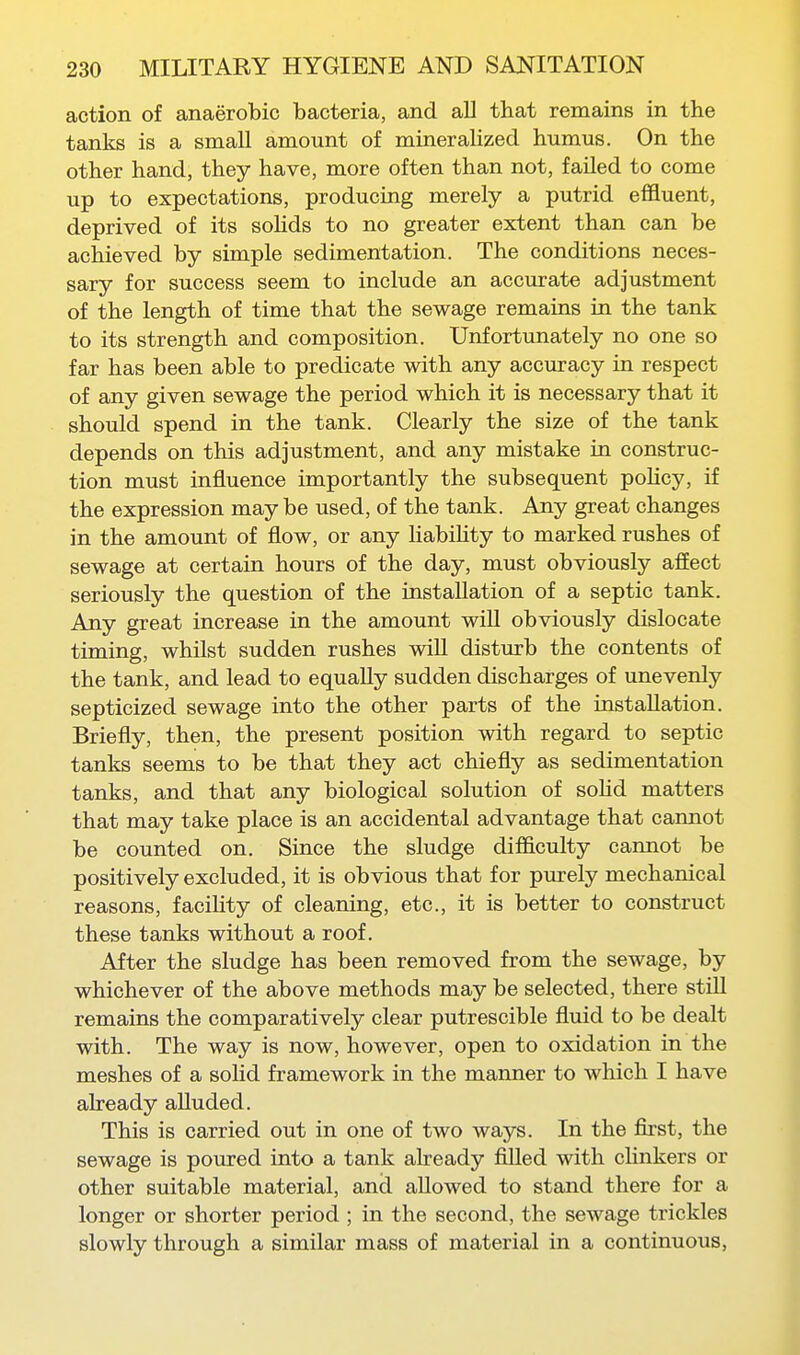 action of anaerobic bacteria, and aU that remains in the tanks is a small amount of mineralized humus. On the other hand, they have, more often than not, failed to come up to expectations, producing merely a putrid effluent, deprived of its sohds to no greater extent than can be achieved by simple sedimentation. The conditions neces- sary for success seem to include an accurate adjustment of the length of time that the sewage remains in the tank to its strength and composition. Unfortunately no one so far has been able to predicate with any accuracy in respect of any given sewage the period which it is necessary that it should spend in the tank. Clearly the size of the tank depends on this adjustment, and any mistake in construc- tion must influence importantly the subsequent poHcy, if the expression may be used, of the tank. Any great changes in the amount of flow, or any habiHty to marked rushes of sewage at certain hours of the day, must obviously affect seriously the question of the installation of a septic tank. Any great increase in the amount will obviously dislocate timing, whilst sudden rushes wiU disturb the contents of the tank, and lead to equally sudden discharges of unevenly septicized sewage into the other parts of the installation. Briefly, then, the present position with regard to septic tanks seems to be that they act chiefly as sedimentation tanks, and that any biological solution of soHd matters that may take place is an accidental advantage that cannot be counted on. Since the sludge difficulty cannot be positively excluded, it is obvious that for purely mechanical reasons, facihty of cleaning, etc., it is better to construct these tanks without a roof. After the sludge has been removed from the sewage, by whichever of the above methods may be selected, there stiU remains the comparatively clear putrescible fluid to be dealt with. The way is now, however, open to oxidation in the meshes of a solid framework in the manner to which I have already alluded. This is carried out in one of two ways. In the first, the sewage is poured into a tank already filled with chnkers or other suitable material, and allowed to stand there for a longer or shorter period ; in the second, the sewage trickles slowly through a similar mass of material in a continuous,