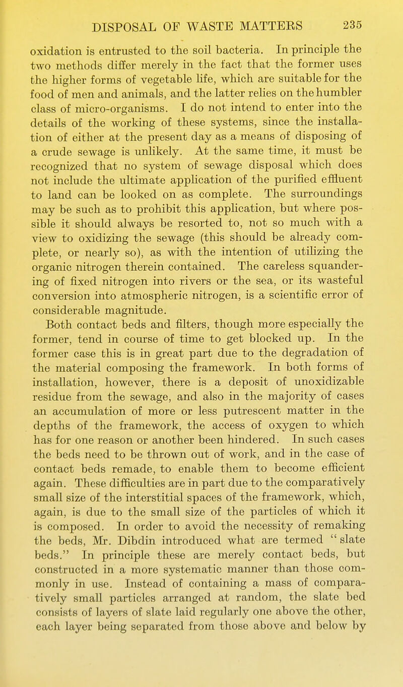 oxidation is entrusted to the soil bacteria. In principle the two methods differ merely in the fact that the former uses the higher forms of vegetable hfe, which are suitable for the food of men and animals, and the latter reHes on the humbler class of micro-organisms. I do not intend to enter into the details of the working of these systems, since the installa- tion of either at the present day as a means of disposing of a crude sewage is unhkely. At the same time, it must be recognized that no system of sewage disposal which does not include the ultimate apphcation of the purified effluent to land can be looked on as complete. The surroundings may be such as to prohibit this application, but where pos- sible it should always be resorted to, not so much with a view to oxidizing the sewage (this should be already com- plete, or nearly so), as with the intention of utiHzing the organic nitrogen therein contained. The careless squander- ing of fixed nitrogen into rivers or the sea, or its wasteful conversion into atmospheric nitrogen, is a scientific error of considerable magnitude. Both contact beds and filters, though more especially the former, tend in course of time to get blocked up. In the former case this is in great part due to the degradation of the material composing the framework. In both forms of installation, however, there is a deposit of unoxidizable residue from the sewage, and also in the majority of cases an accumulation of more or less putrescent matter in the depths of the framework, the access of oxygen to which has for one reason or another been hindered. In such cases the beds need to be thrown out of work, and in the case of contact beds remade, to enable them to become efficient again. These difficulties are in part due to the comparatively small size of the interstitial spaces of the framework, which, again, is due to the small size of the particles of which it is composed. In order to avoid the necessity of remaldng the beds, Mr. Dibdin introduced what are termed  slate beds. In principle these are merely contact beds, but constructed in a more systematic manner than those com- monly in use. Instead of containing a mass of compara- tively small particles arranged at random, the slate bed consists of layers of slate laid regularly one above the other, each layer being separated from those above and below by