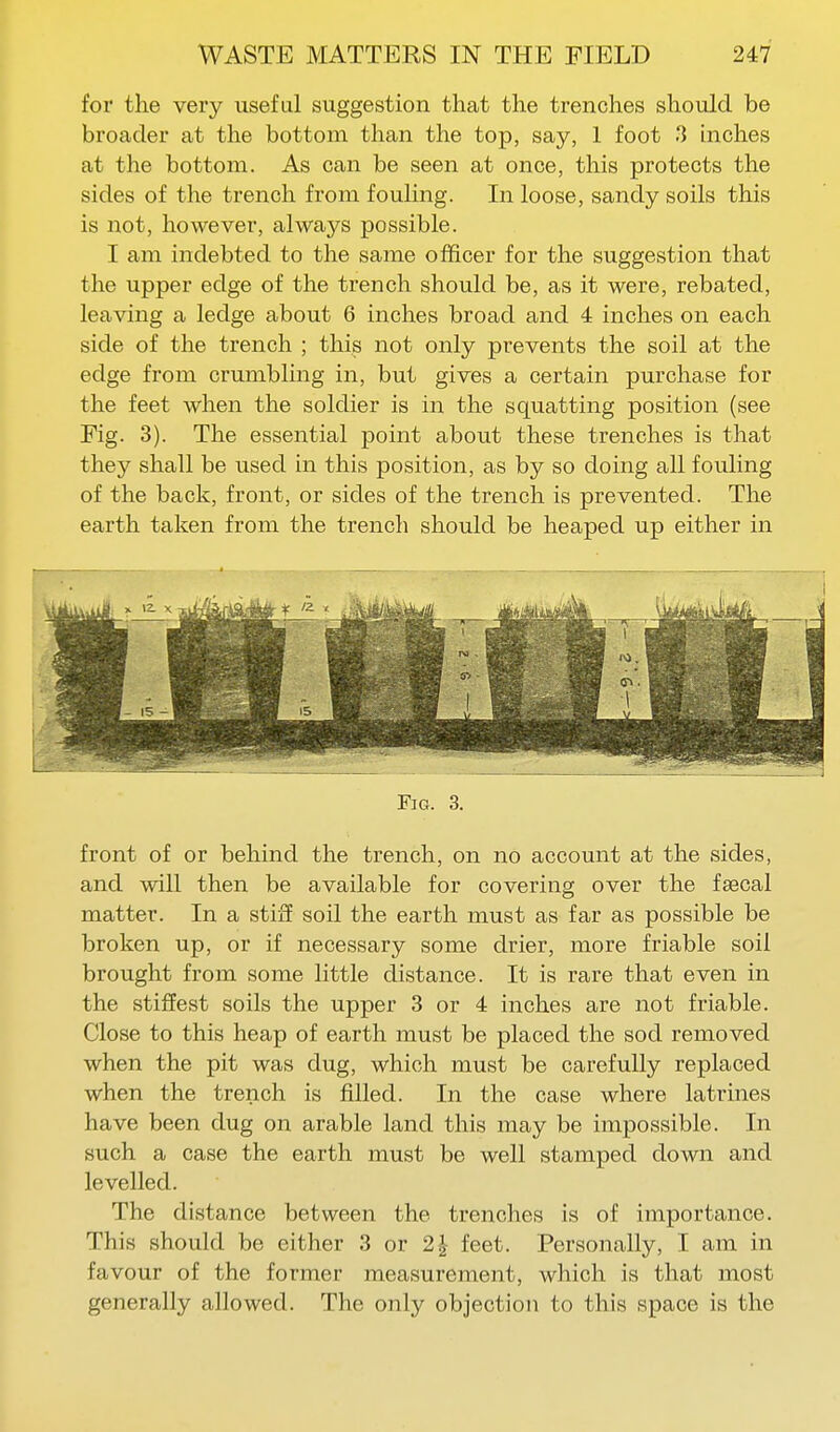 for the very useful suggestion that the trenches should be broader at the bottom than the top, say, 1 foot 3 inches at the bottom. As can be seen at once, this protects the sides of the trench from fouling. In loose, sandy soils this is not, however, always possible. I am indebted to the same officer for the suggestion that the upper edge of the trench should be, as it were, rebated, leaving a ledge about 6 inches broad and 4 inches on each side of the trench ; this not only prevents the soil at the edge from crumbling in, but gives a certain purchase for the feet when the soldier is in the squatting position (see Fig. 3). The essential point about these trenches is that they shall be used in this position, as by so doing all fouling of the back, front, or sides of the trench is prevented. The earth taken from the trench should be heaped up either in Fig. 3. front of or behind the trench, on no account at the sides, and will then be available for covering over the fsecal matter. In a stiff soil the earth must as far as possible be broken up, or if necessary some drier, more friable soil brought from some little distance. It is rare that even in the stiffest soils the upper 3 or 4 inches are not friable. Close to this heap of earth must be placed the sod removed when the pit was dug, which must be carefully replaced when the trench is filled. In the case where latrines have been dug on arable land this may be impossible. In such a case the earth must be well stamped down and levelled. The distance between the trenches is of importance. This should be either 3 or 2| feet. Personally, I am in favour of the former measurement, which is that most generally allowed. The only objection to this space is the