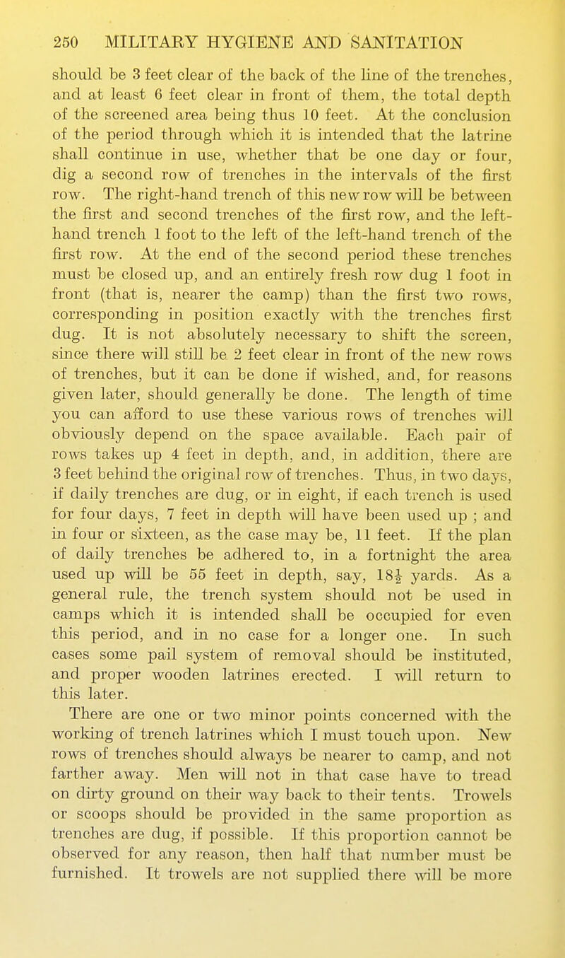 should be 3 feet clear of the back of the line of the trenches, and at least 6 feet clear in front of them, the total depth of the screened area being thus 10 feet. At the conclusion of the period through which it is intended that the latrine shall continue in use, whether that be one day or four, dig a second row of trenches in the intervals of the first row. The right-hand trench of this new row will be between the first and second trenches of the first row, and the left- hand trench 1 foot to the left of the left-hand trench of the first row. At the end of the second period these trenches must be closed up, and an entirely fresh row dug 1 foot in front (that is, nearer the camp) than the first two rows, corresponding in position exactly with the trenches first dug. It is not absolutely necessary to shift the screen, since there will stiU be 2 feet clear in front of the new rows of trenches, but it can be done if wished, and, for reasons given later, should generally be done. The length of time you can afford to use these various rows of trenches Mdll obviously depend on the space available. Each pair of rows takes up 4 feet in depth, and, in addition, there are 3 feet behind the original row of trenches. Thus, in two days, if daily trenches are dug, or in eight, if each trench is used for four days, 7 feet in depth will have been used up ; and in four or sixteen, as the case may be, 11 feet. If the plan of daily trenches be adhered to, in a fortnight the area used up will be 55 feet in depth, say, 18J yards. As a general rule, the trench system should not be used in camps which it is intended shall be occupied for even this period, and in no case for a longer one. In such cases some pail system of removal should be instituted, and proper wooden latrines erected. I will return to this later. There are one or two minor points concerned with the working of trench latrines which I must touch upon. New rows of trenches should always be nearer to camp, and not farther away. Men will not in that case have to tread on dirty ground on their way back to their tents. Trowels or scoops should be provided in the same proportion as trenches are dug, if possible. If this proportion cannot be observed for any reason, then half that number must be furnished. It trowels are not supplied there will be more