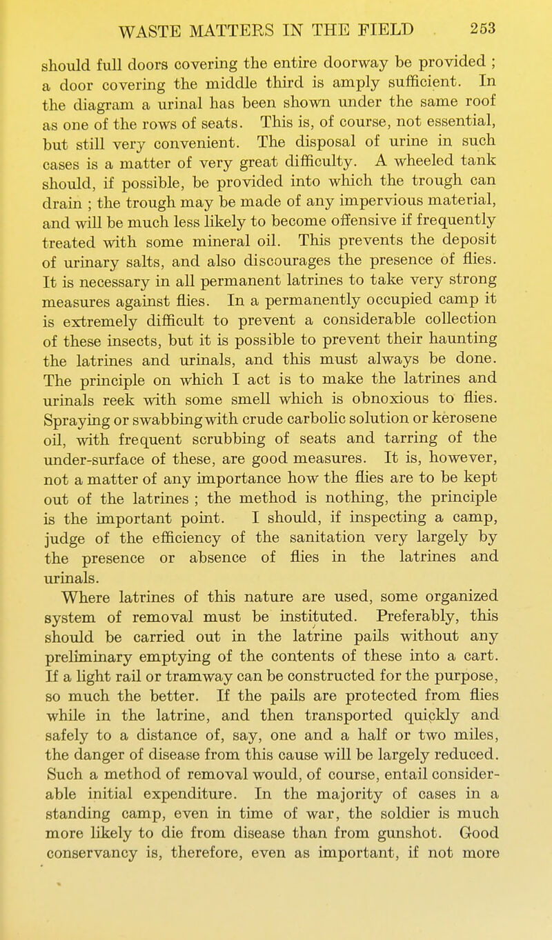 should full doors covering the entire doorway be provided ; a door covering the middle third is amply sufficient. In the diagram a urinal has been shown under the same roof as one of the rows of seats. This is, of course, not essential, but still very convenient. The disposal of urine in such cases is a matter of very great difficulty. A wheeled tank should, if possible, be provided into which the trough can drain ; the trough may be made of any impervious material, and will be much less likely to become offensive if frequently treated with some mineral oil. This prevents the deposit of urinary salts, and also discourages the presence of flies. It is necessary in all permanent latrines to take very strong measures against flies. In a permanently occupied camp it is extremely difficult to prevent a considerable collection of these insects, but it is possible to prevent their haunting the latrines and urinals, and this must always be done. The principle on which I act is to make the latrines and urinals reek with some smell which is obnoxious to flies. Spraying or swabbing with crude carbolic solution or kerosene oil, with frequent scrubbing of seats and tarring of the under-surface of these, are good measures. It is, however, not a matter of any importance how the flies are to be kept out of the latrines ; the method is nothing, the principle is the important point. I should, if inspecting a camp, judge of the efficiency of the sanitation very largely by the presence or absence of flies in the latrines and urinals. Where latrines of this nature are used, some organized system of removal must be instituted. Preferably, this should be carried out in the latrine pails without any preliminary emptying of the contents of these into a cart. If a light rail or tramway can be constructed for the purpose, so much the better. If the pails are protected from flies while in the latrine, and then transported quipkly and safely to a distance of, say, one and a half or two miles, the danger of disease from this cause will be largely reduced. Such a method of removal would, of course, entail consider- able initial expenditure. In the majority of cases in a standing camp, even in time of war, the soldier is much more likely to die from disease than from gunshot. Good conservancy is, therefore, even as important, if not more