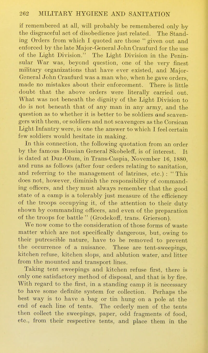 if remembered at all, will probably be remembered only by the disgraceful act of disobedience just related. The Stand- ing Orders from which I quoted are those  given out and enforced by the late Major-General John Craufurd for the use of the Light Division. The Light Division in the Penin- sular War was, beyond question, one of the very finest military organizations that have ever existed, and Major- General John Craufurd was a man who, when he gave orders, made no mistakes about their enforcement. There is little doubt that the above orders were literally carried out. What was not beneath the dignity of the Light Division to do is not beneath that of any man in any army, and the question as to whether it is better to be soldiers and scaven- gers with them, or soldiers and not scavengers as the Corsican Light Infantry were, is one the answer to which I feel certain few soldiers would hesitate in making. In this connection, the following quotation from an order by the famous Russian General SkobelefE, is of interest. It is dated at Duz-Olum, in Trans-Caspia, November 16, 1880, and runs as follows (after four orders relating to sanitation, and referring to the management of latrines, etc.) :  This does not, however, diminish the responsibihty of command- ing officers, and they must always remember that the good state of a camp is a tolerably just measure of the efficiency of the troops occupying it, of the attention to their duty fjhown by commanding officers, and even of the preparation of the troops for battle  (Grodekoff, trans. Grierson). We now come to the consideration of those forms of waste matter which are not specifically dangerous, but, owing to their putrescible nature, have to be removed to prevent the occurrence of a nuisance. These are tent-sweepings, kitchen refuse, kitchen slops, and ablution water, and htter from the mounted and transport lines. Taking tent sweepings and kitchen refuse first, there is only one satisfactory method of disposal, and that is by fire. With regard to the first, in a standing camp it is necessary to have some definite system for collection. Perhaps the best way is to have a bag or tin hung on a pole at the end of each line of tents. The orderly men of the tents then collect the sweepings, paper, odd fragments of food, etc., from their respective tents, and place them in the