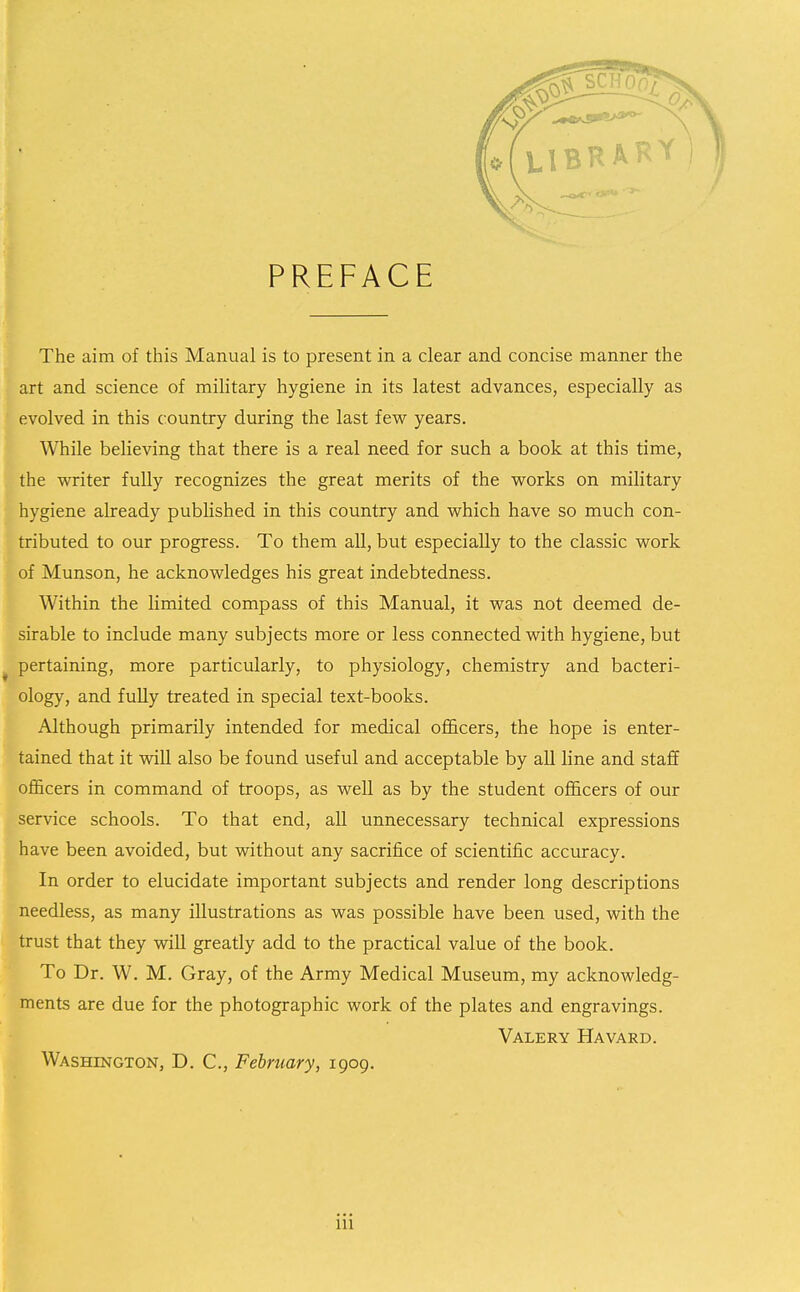 PREFACE The aim of this Manual is to present in a clear and concise manner the art and science of military hygiene in its latest advances, especially as evolved in this country during the last few years. While believing that there is a real need for such a book at this time, the writer fully recognizes the great merits of the works on military hygiene already published in this country and which have so much con- tributed to our progress. To them all, but especially to the classic work of Munson, he acknowledges his great indebtedness. Within the limited compass of this Manual, it was not deemed de- sirable to include many subjects more or less connected with hygiene, but pertaining, more particularly, to physiology, chemistry and bacteri- ology, and fully treated in special text-books. Although primarily intended for medical officers, the hope is enter- tained that it will also be found useful and acceptable by all line and staff officers in command of troops, as well as by the student officers of our service schools. To that end, all unnecessary technical expressions have been avoided, but without any sacrifice of scientific accuracy. In order to elucidate important subjects and render long descriptions needless, as many illustrations as was possible have been used, with the trust that they will greatly add to the practical value of the book. To Dr. W. M. Gray, of the Army Medical Museum, my acknowledg- ments are due for the photographic work of the plates and engravings. Valery Ha yard. Washington, D, C, February, 1909.