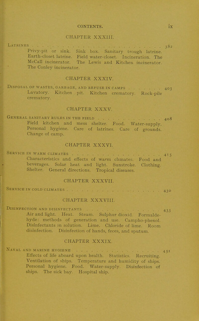 CHAPTER XXXIII. Latkimcs ^g. Privy-pit or sink. Sink box. Sanitary trough latrine. Earth-closet latrine. Field water-closet. Incineration. The McCall incinerator. The Lewis and Kitchen incinerator. The Conley incinerator. CHAPTER XXXIV. DlSPOS.\L OF W.\STES, G.\RB.'\GE, AND REFUSE IN C.'iMPS 403 Lavatory. Kitchen pit. Kitchen crematory. Rock-pile crematory. CHAPTER XXXV. General sanitary rules in the field 408 Field kitchen and mess shelter. Food. Water-supply. Personal hygiene. Care of latrines. Care of grounds. Change of camp. CHAPTER XXXVI. Service in warm climates . Characteristics and effects of warm climates. Food and beverages. Solar heat and light. Sunstroke. Clothing. Shelter. General directions. Tropical diseases. CHAPTER XXXVII. Service in cold climates 430 CHAPTER XXXVIII. Disinfection and disinfectants Air and light. Heat. Steam. Sulphur dioxid. Formalde- hyde: methods of generation and use. Campho-phenol. Disinfectants m solution. Lime. Chloride of lime. Room disinfection. Disinfection of hands, feces, and sputum. CHAPTER XXXIX. Xaval and marine hygiene Effects of life aboard upon health. Statistics. Recruiting. Ventilation of ships. Temperature and humidity of ships. Personal hygiene. Food. Water-supply. Disinfection of ships. The sick bay. Hospital ship.